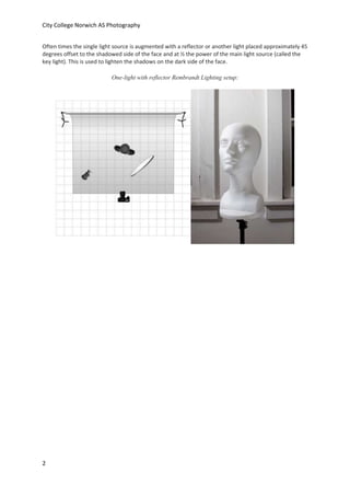 City College Norwich AS Photography
Often times the single light source is augmented with a reflector or another light placed approximately 45
degrees offset to the shadowed side of the face and at ½ the power of the main light source (called the
key light). This is used to lighten the shadows on the dark side of the face.
One-light with reflector Rembrandt Lighting setup:

2

 