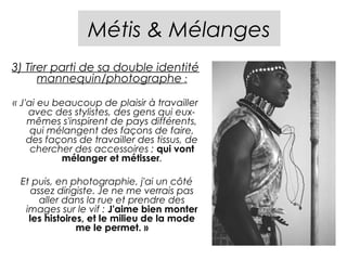 Métis & Mélanges
3) Tirer parti de sa double identité
      mannequin/photographe :

« J'ai eu beaucoup de plaisir à travailler
    avec des stylistes, des gens qui eux-
    mêmes s'inspirent de pays différents,
     qui mélangent des façons de faire,
    des façons de travailler des tissus, de
     chercher des accessoires ; qui vont
           mélanger et métisser.

 Et puis, en photographie, j'ai un côté
    assez dirigiste. Je ne me verrais pas
      aller dans la rue et prendre des
  images sur le vif : J'aime bien monter
   les histoires, et le milieu de la mode
               me le permet. »
 