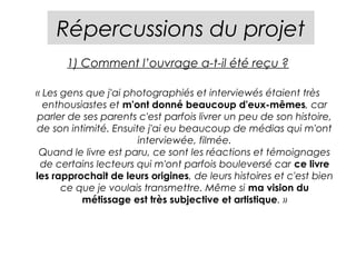 Répercussions du projet
       1) Comment l’ouvrage a-t-il été reçu ?

« Les gens que j'ai photographiés et interviewés étaient très
  enthousiastes et m'ont donné beaucoup d'eux-mêmes, car
 parler de ses parents c'est parfois livrer un peu de son histoire,
de son intimité. Ensuite j'ai eu beaucoup de médias qui m'ont
                       interviewée, filmée.
 Quand le livre est paru, ce sont les réactions et témoignages
 de certains lecteurs qui m'ont parfois bouleversé car ce livre
les rapprochait de leurs origines, de leurs histoires et c'est bien
      ce que je voulais transmettre. Même si ma vision du
          métissage est très subjective et artistique. »
 