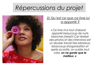 Répercussions du projet
          2) Qu’est ce que ce livre lui
                   a apporté ?

            « Ce livre m'a tout d'abord
             apporté beaucoup de nuits
            blanches (rires)!!! Car réaliser
           des photos et des interviews est
           un double travail très laborieux,
             beaucoup d'organisation et
            après sa sortie, on oublie tout
              cela, on ne garde que le
                       meilleur. »
 