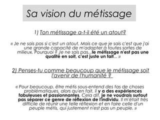 Sa vision du métissage
           1) Ton métissage a-t-il été un atout?

« Je ne sais pas si c'est un atout. Mais ce que je sais c'est que j'ai
       une grande capacité de m'adapter à toutes sortes de
   milieux. Pourquoi ? Je ne sais pas...le métissage n'est pas une
                 qualité en soit, c'est juste un fait... »


2) Penses-tu comme beaucoup que le métissage soit
               l'avenir de l'humanité ? 

  « Pour beaucoup, être métis sous-entend des tas de choses
       problématiques, alors qu'en fait, il y a des expériences
    fabuleuses et passionnantes. Cela dit, je ne voudrais surtout
   pas séparer ce genre de réflexion de l'individu. Il m'était très
      difficile de réunir une telle réflexion et en faire celle d'un
          peuple métis, qui justement n'est pas un peuple. »
 