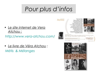 Pour plus d’infos

• Le site internet de Vera
  Atchou :
http://www.vera-atchou.com/

• Le livre de Véra Atchou :
Métis & Mélanges
 