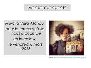 Remerciements


Merci à Vera Atchou
pour le temps qu’elle
   nous a accordé
    en interview,
 le vendredi 8 mars
          2013.
                        Source : http://www.mobypicture.com/user/TLWArt/view/13375834
 
