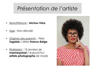 Présentation de l’artiste

• Nom/Prénom : Atchou Véra

• Age : Non-dévoilé

• Origines des parents : Père
  Togolais / Mère Franco-Belge

• Profession : 13 années de
  mannequinat / Aujourd’hui
  artiste-photographe de mode
 
