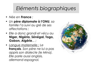Eléments biographiques
• Née en France ;
• Un père diplomate à l’ONU, sa
  famille l’a suivi au gré de ses
  affectations ;
• Elle a donc grandi et vécu au
  Niger, Nigéria, Sénégal, Togo,
  Gabon, Algérie... ;
• Langue maternelle : Le
  français. Son père ne lui a pas
  appris son dialecte (le Mina).
  Elle parle aussi anglais,
  allemand espagnol.
 