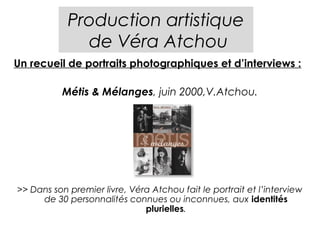 Production artistique
              de Véra Atchou
Un recueil de portraits photographiques et d’interviews :

           Métis & Mélanges, juin 2000,V.Atchou.




>> Dans son premier livre, Véra Atchou fait le portrait et l’interview
     de 30 personnalités connues ou inconnues, aux identités
                              plurielles.
 