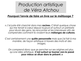 Production artistique
              de Véra Atchou
  Pourquoi l’envie de faire un livre sur le métissage ?


« J’ai juste été cherché dans mes racines. C'était quelque chose
     qui me tenait à cœur depuis toujours et surtout un prétexte
    pour réunir des gens, les rencontrer et les interviewer afin de
   comprendre comment ils vivaient leurs mélanges de cultures.

C'est certainement une quête personnelle mais que j'ai fait à ma
       manière, de façon artistique à travers des mots et des
                             images.

   On comprend donc que se pencher sur ses origines est plus
    qu'une idée artistique. C'est surtout se tourner vers le passé
              pour mieux se situer dans le présent. »
 