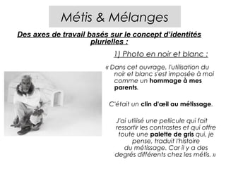 Métis & Mélanges
Des axes de travail basés sur le concept d’identités
                     plurielles :
                           1) Photo en noir et blanc :
                         « Dans cet ouvrage, l'utilisation du
                            noir et blanc s'est imposée à moi
                            comme un hommage à mes
                            parents.

                          C'était un clin d'œil au métissage.

                            J'ai utilisé une pellicule qui fait
                            ressortir les contrastes et qui offre
                             toute une palette de gris qui, je
                                  pense, traduit l'histoire
                               du métissage. Car il y a des
                            degrés différents chez les métis. » 
 