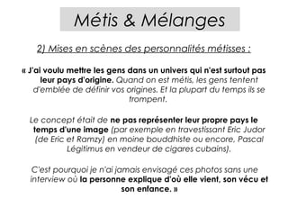 Métis & Mélanges
    2) Mises en scènes des personnalités métisses :

« J'ai voulu mettre les gens dans un univers qui n'est surtout pas
      leur pays d'origine. Quand on est métis, les gens tentent
    d'emblée de définir vos origines. Et la plupart du temps ils se
                             trompent.

  Le concept était de ne pas représenter leur propre pays le
   temps d'une image (par exemple en travestissant Eric Judor
    (de Eric et Ramzy) en moine bouddhiste ou encore, Pascal
             Légitimus en vendeur de cigares cubains).

   C'est pourquoi je n'ai jamais envisagé ces photos sans une
  interview où la personne explique d'où elle vient, son vécu et
                            son enfance. »
 