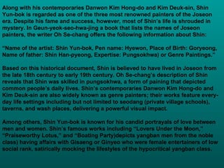 Along with his contemporaries Danwon Kim Hong-do and Kim Deuk-sin, Shin Yun-bok is regarded as one of the three most renowned painters of the Joseon era. Despite his fame and success, however, most of Shin’s life is shrouded in mystery. In Geun-yeok-seo-hwa-jing a book that lists the names of Joseon painters, the writer Oh Se-chang offers the following information about Shin: “ Name of the artist: Shin Yun-bok, Pen name: Hyewon, Place of Birth: Goryeong, Name of father: Shin Han-pyeong, Expertise: Pungsokhwa )  or Genre Paintings.” Based on this historical document, Shin is believed to have lived in Joseon from the late 18th century to early 19th century. Oh Se-chang’s description of Shin reveals that Shin was skilled in pungsokhwa, a form of paining that depicted common people’s daily lives. Shin’s contemporaries Danwon Kim Hong-do and Kim Deuk-sin are also widely known as genre painters; their works feature every-day life settings including but not limited to seodang (private village schools), taverns, and wash places, delivering a powerful visual impact. Among others, Shin Yun-bok is known for his candid portrayals of love between men and women. Shin’s famous works including “Lovers Under the Moon,”  “ Praiseworthy Lotus,” and “Boating Party ) depicts yangban men from the noble class) having affairs with Gisaeng or Ginyeo who were female entertainers of low social rank, satirically mocking the lifestyles of the hypocritical yangban class.  