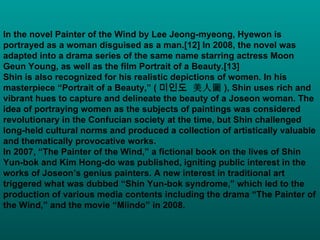 In the novel Painter of the Wind by Lee Jeong-myeong, Hyewon is portrayed as a woman disguised as a man.[12] In 2008, the novel was adapted into a drama series of the same name starring actress Moon Geun Young, as well as the film Portrait of a Beauty.[13] Shin is also recognized for his realistic depictions of women. In his masterpiece “Portrait of a Beauty,” ( 미인도 美人圖 ),  Shin uses rich and vibrant hues to capture and delineate the beauty of a Joseon woman. The idea of portraying women as the subjects of paintings was considered revolutionary in the Confucian society at the time, but Shin challenged long-held cultural norms and produced a collection of artistically valuable and thematically provocative works. In 2007, “The Painter of the Wind,” a fictional book on the lives of Shin Yun-bok and Kim Hong-do was published, igniting public interest in the works of Joseon’s genius painters. A new interest in traditional art triggered what was dubbed “Shin Yun-bok syndrome,” which led to the production of various media contents including the drama “The Painter of the Wind,” and the movie “Miindo” in 2008.  