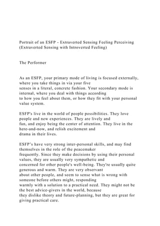 Portrait of an ESFP - Extraverted Sensing Feeling Perceiving
(Extraverted Sensing with Introverted Feeling)
The Performer
As an ESFP, your primary mode of living is focused externally,
where you take things in via your five
senses in a literal, concrete fashion. Your secondary mode is
internal, where you deal with things according
to how you feel about them, or how they fit with your personal
value system.
ESFP's live in the world of people possibilities. They love
people and new experiences. They are lively and
fun, and enjoy being the center of attention. They live in the
here-and-now, and relish excitement and
drama in their lives.
ESFP’s have very strong inter-personal skills, and may find
themselves in the role of the peacemaker
frequently. Since they make decisions by using their personal
values, they are usually very sympathetic and
concerned for other people's well-being. They're usually quite
generous and warm. They are very observant
about other people, and seem to sense what is wrong with
someone before others might, responding
warmly with a solution to a practical need. They might not be
the best advice-givers in the world, because
they dislike theory and future-planning, but they are great for
giving practical care.
 