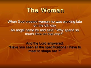 The Woman When God created woman he was working late on the 6th day An angel came by and said: “Why spend so much time on that one?”   And the Lord answered: “Have you seen all the specifications I have to meet to shape her ?&quot; 