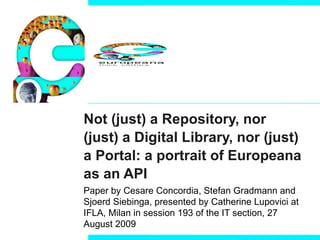 Not (just) a Repository, nor (just) a Digital Library, nor (just) a Portal: a portrait of Europeana as an API Paper by  Cesare Concordia, Stefan Gradmann and Sjoerd Siebinga, presented by Catherine Lupovici at  IFLA, Milan in session 193 of the IT section, 27 August 2009  