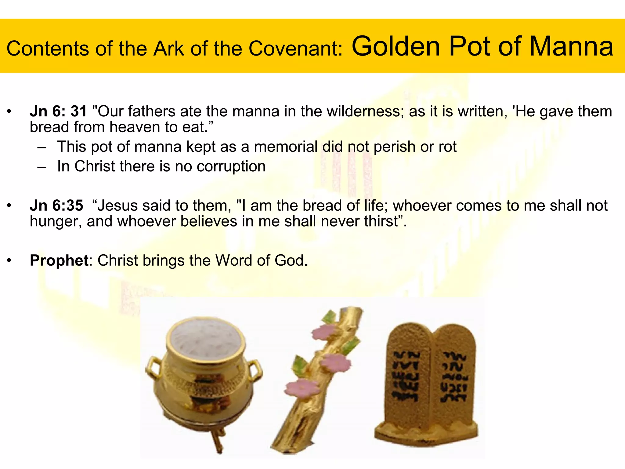 Contents of the Ark of the Covenant:  Golden Pot of Manna Jn 6: 31   "Our fathers ate the manna in the wilderness; as it is written, 'He gave them bread from heaven to eat.” This pot of manna kept as a memorial did not perish or rot In Christ there is no corruption Jn 6:35   “Jesus said to them, "I am the bread of life; whoever comes to me shall not hunger, and whoever believes in me shall never thirst”.  Prophet : Christ brings the Word of God. 