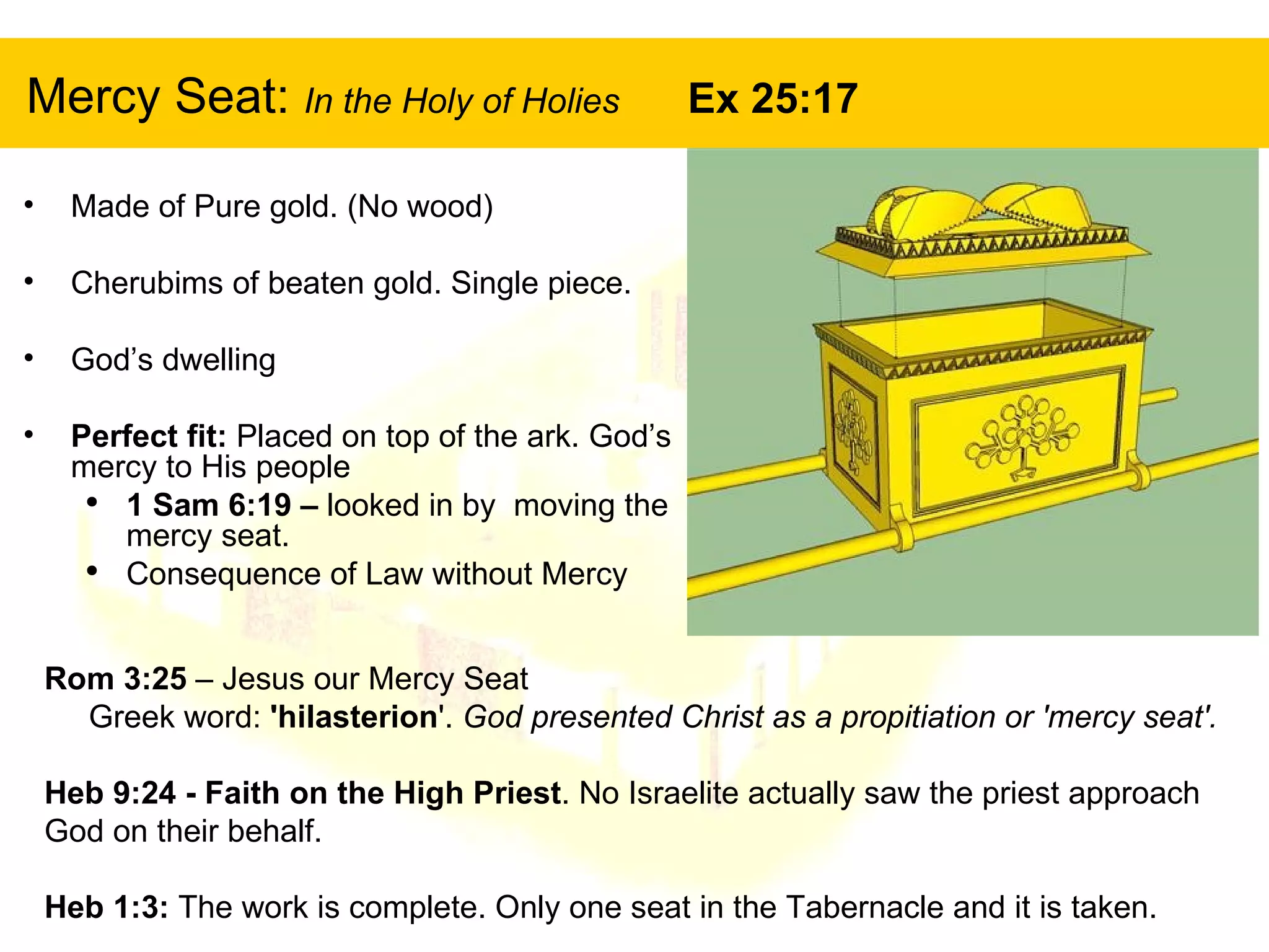 Mercy Seat:  In the Holy of Holies  Ex 25:17 Made of Pure gold. (No wood) Cherubims of beaten gold. Single piece. God’s dwelling Perfect fit:  Placed on top of the ark. God’s mercy to His people 1 Sam 6:19 –  looked in by  moving the mercy seat.  Consequence of Law without Mercy Rom 3:25  – Jesus our Mercy Seat  Greek word:  'hilasterion '.  God presented Christ as a propitiation or 'mercy seat'.   Heb 9:24 - Faith on the High Priest . No Israelite actually saw the priest approach God on their behalf. Heb 1:3:  The work is complete. Only one seat in the Tabernacle and it is taken. 