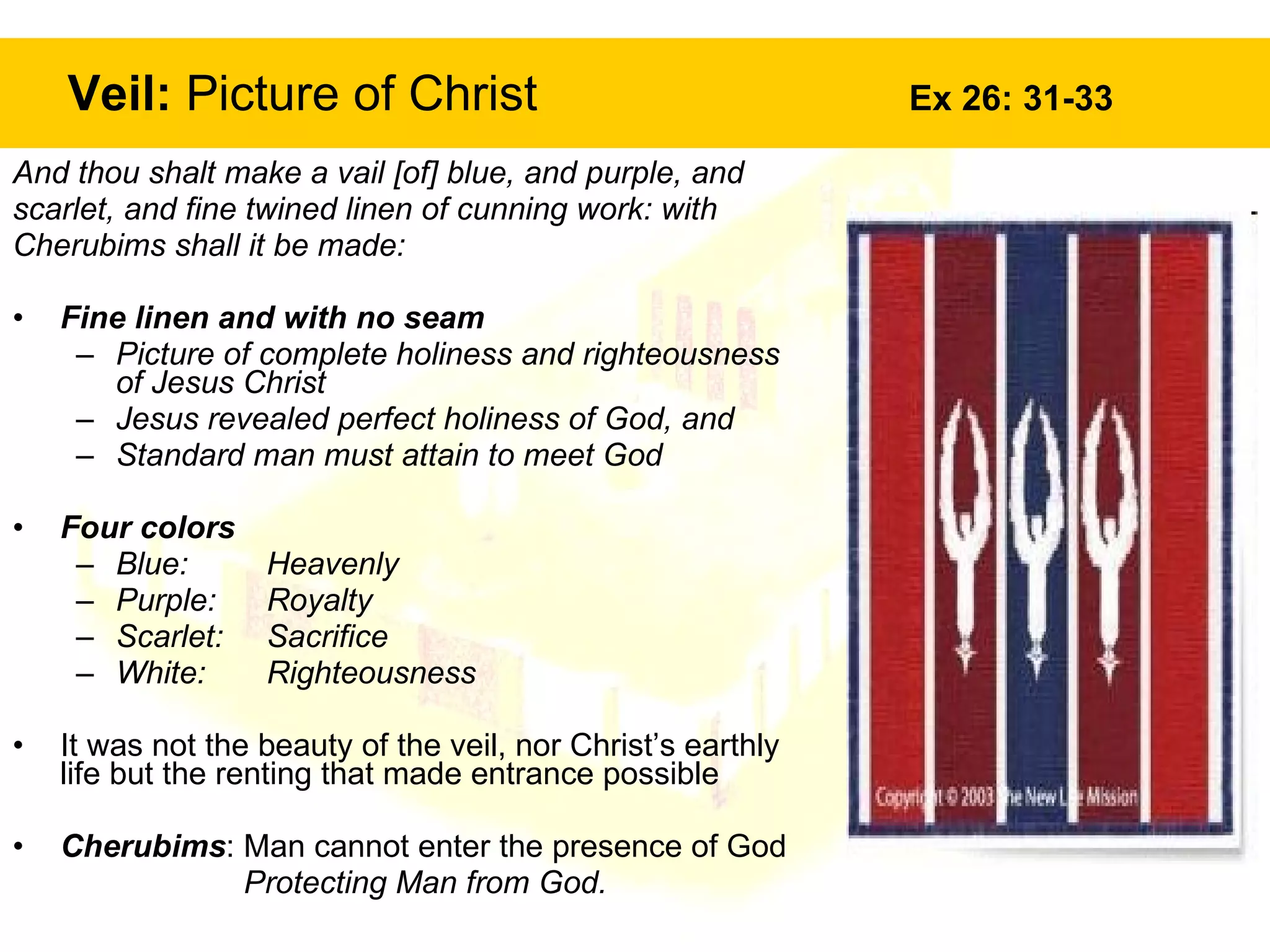 Veil:  Picture of Christ  Ex 26: 31-33 And thou shalt make a vail [of] blue, and purple, and  scarlet, and fine twined linen of cunning work: with  Cherubims shall it be made:  Fine linen and with no seam Picture of complete holiness and righteousness of Jesus Christ Jesus revealed perfect holiness of God, and Standard man must attain to meet God Four colors Blue:  Heavenly Purple:  Royalty Scarlet:  Sacrifice White:  Righteousness It was not the beauty of the veil, nor Christ’s earthly life but the renting that made entrance possible Cherubims : Man cannot enter the presence of God  Protecting Man from God. 