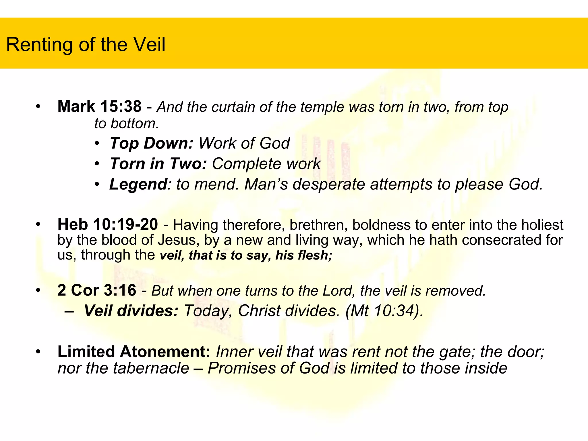Renting of the Veil   Mark 15:38  -  And the curtain of the temple was torn in two, from top  to bottom.   Top Down:  Work of God Torn in Two:  Complete work Legend : to mend. Man’s desperate attempts to please God. Heb 10:19-20  -  Having therefore, brethren, boldness to enter into the holiest by the blood of Jesus, by a new and living way, which he hath consecrated for us, through the  veil, that is to say, his flesh;  2 Cor 3:16  -  But when one turns to the Lord, the veil is removed. Veil divides:  Today, Christ divides. (Mt 10:34). Limited Atonement:  Inner veil that was rent not the gate; the door; nor the tabernacle – Promises of God is limited to those inside 
