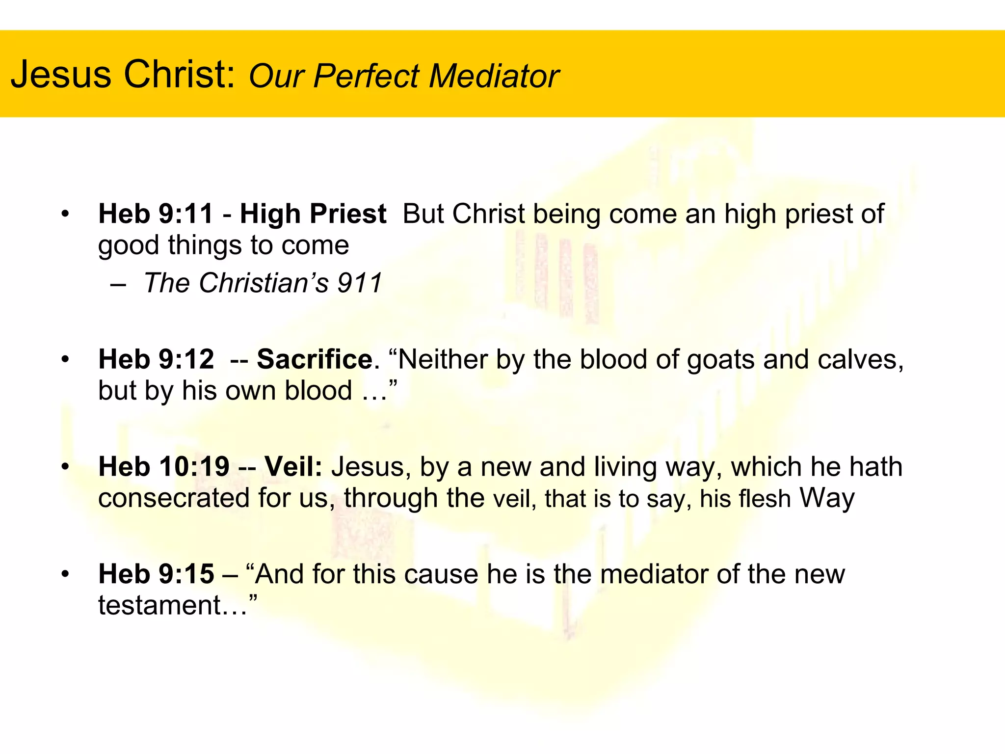 Jesus Christ:  Our Perfect Mediator Heb 9:11  -  High Priest   But Christ being come an high priest of good things to come  The Christian’s 911 Heb 9:12   --  Sacrifice . “ Neither by the blood of goats and calves, but by his own blood …” Heb 10:19  --  Veil:  Jesus, by a new and living way, which he hath consecrated for us, through the  veil, that is to say, his flesh  Way Heb 9:15  – “And for this cause he is the mediator of the new testament…” 