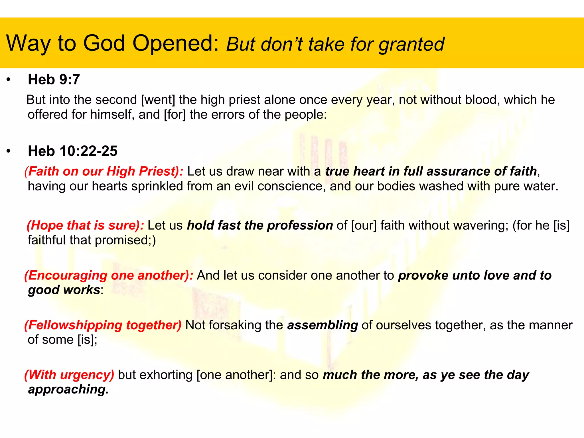Way to God Opened:  But don’t take for granted Heb 9:7   But into the second [went] the high priest alone once every year, not without blood, which he offered for himself, and [for] the errors of the people:  Heb 10:22-25 ( Faith on our High Priest):   Let us draw near with a  true heart in full assurance of faith , having our hearts sprinkled from an evil conscience, and our bodies washed with pure water.  (Hope that is sure):   Let us  hold fast the profession  of [our] faith without wavering; (for he [is] faithful that promised;)  (Encouraging one another):   And let us consider one another to  provoke unto love and to good works :  (Fellowshipping together)  Not forsaking the  assembling  of ourselves together, as the manner of some [is];  (With urgency)  but exhorting [one another]: and so  much the more, as ye see the day approaching.  