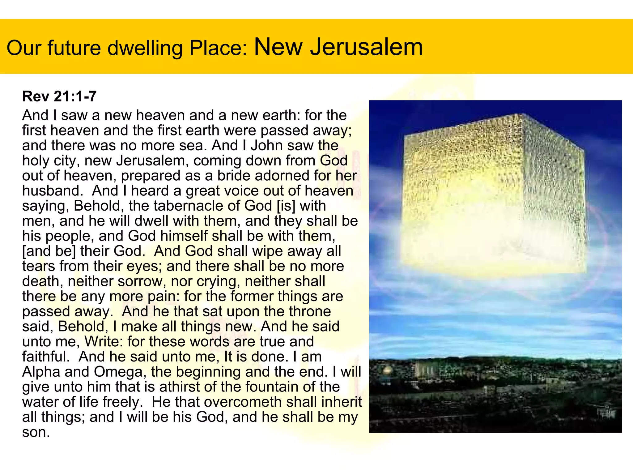 Our future dwelling Place:  New Jerusalem Rev 21:1-7   And I saw a new heaven and a new earth: for the first heaven and the first earth were passed away; and there was no more sea. And I John saw the holy city, new Jerusalem, coming down from God out of heaven, prepared as a bride adorned for her husband.  And I heard a great voice out of heaven saying, Behold, the tabernacle of God [is] with men, and he will dwell with them, and they shall be his people, and God himself shall be with them, [and be] their God.  And God shall wipe away all tears from their eyes; and there shall be no more death, neither sorrow, nor crying, neither shall there be any more pain: for the former things are passed away.  And he that sat upon the throne said, Behold, I make all things new. And he said unto me, Write: for these words are true and faithful.  And he said unto me, It is done. I am Alpha and Omega, the beginning and the end. I will give unto him that is athirst of the fountain of the water of life freely.  He that overcometh shall inherit all things; and I will be his God, and he shall be my son. 