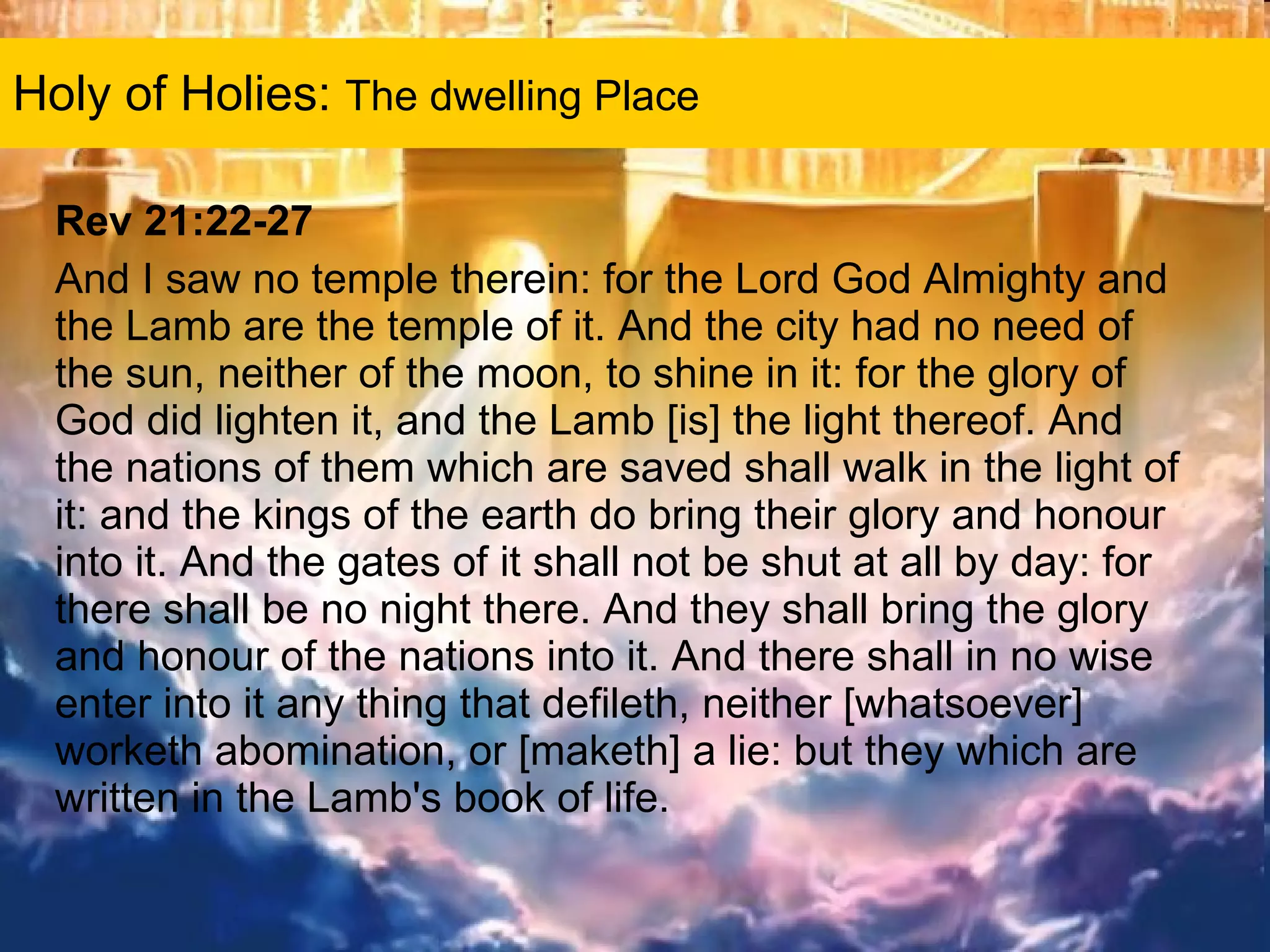 Holy of Holies:  The dwelling Place Rev 21:22-27 And I saw no temple therein: for the Lord God Almighty and the Lamb are the temple of it. And the city had no need of the sun, neither of the moon, to shine in it: for the glory of God did lighten it, and the Lamb [is] the light thereof. And the nations of them which are saved shall walk in the light of it: and the kings of the earth do bring their glory and honour into it. And the gates of it shall not be shut at all by day: for there shall be no night there. And they shall bring the glory and honour of the nations into it. And there shall in no wise enter into it any thing that defileth, neither [whatsoever] worketh abomination, or [maketh] a lie: but they which are written in the Lamb's book of life.  