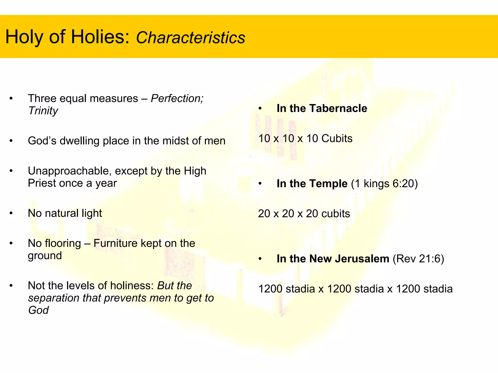 Holy of Holies:  Characteristics   In the Tabernacle 10 x 10 x 10 Cubits In the Temple  (1 kings 6:20) 20 x 20 x 20 cubits In the New Jerusalem  (Rev 21:6) 1200 stadia x 1200 stadia x 1200 stadia Three equal measures –  Perfection; Trinity God’s dwelling place in the midst of men Unapproachable, except by the High Priest once a year No natural light No flooring – Furniture kept on the ground Not the levels of holiness:  But the separation that prevents men to get to God 