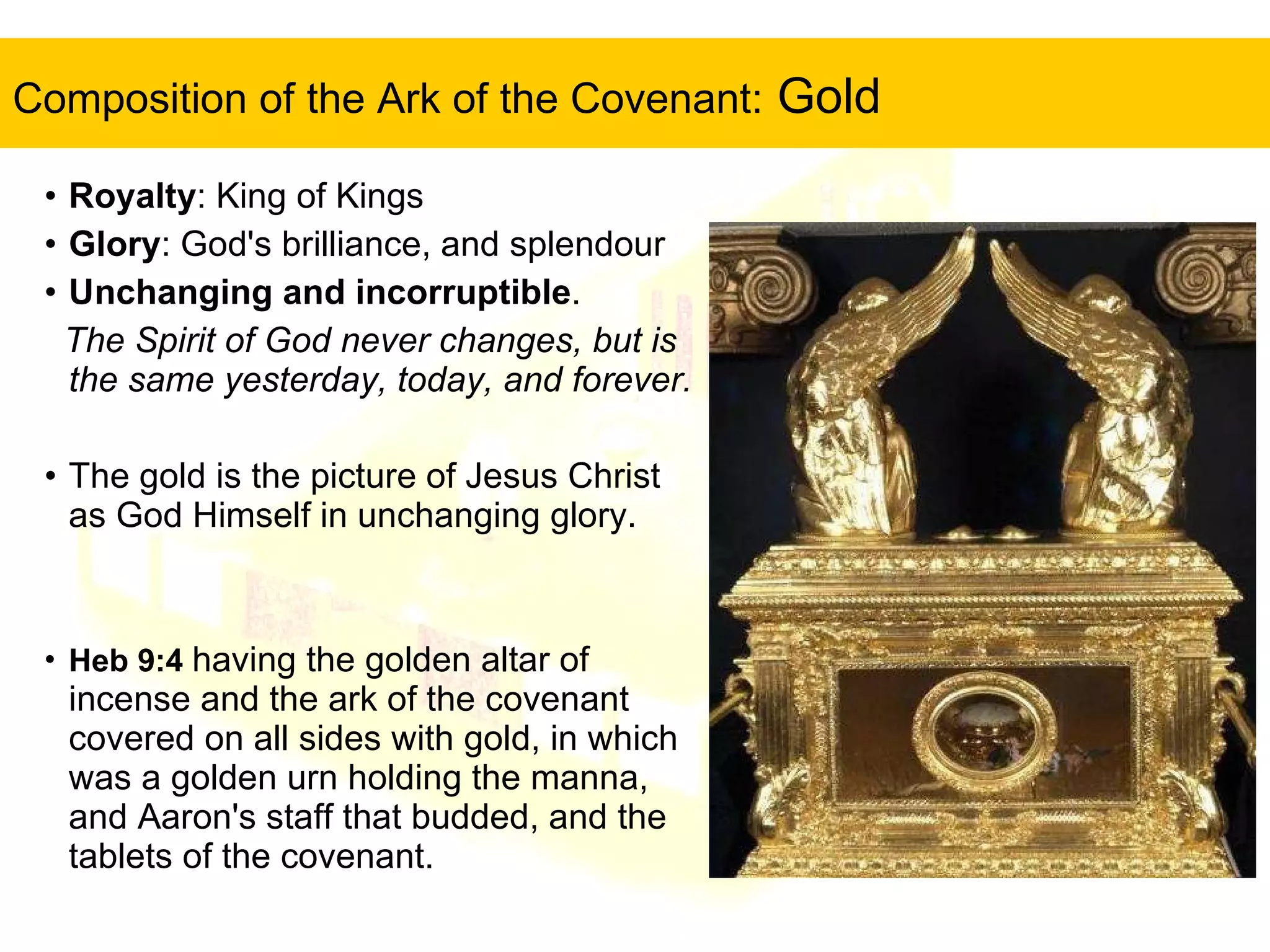 Composition of the Ark of the Covenant:  Gold Royalty : King of Kings Glory : God's brilliance, and splendour Unchanging and incorruptible .  The Spirit of God never changes, but is the same yesterday, today, and forever.   The gold is the picture of Jesus Christ as God Himself in unchanging glory.    Heb 9:4   having the golden altar of incense and the ark of the covenant covered on all sides with gold, in which was a golden urn holding the manna, and Aaron's staff that budded, and the tablets of the covenant.  
