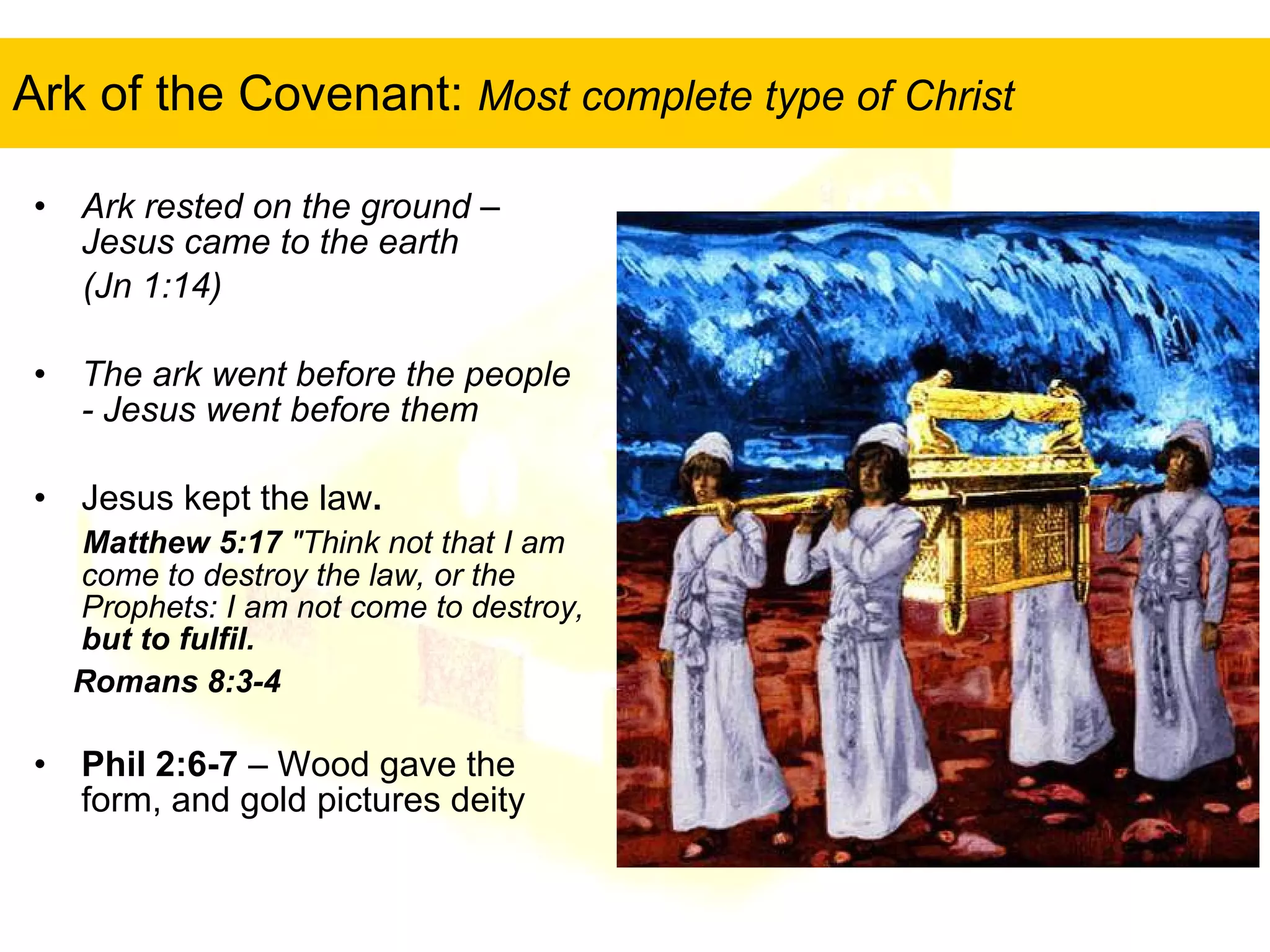 Ark of the Covenant:  Most complete type of Christ Ark rested on the ground – Jesus came to the earth  (Jn 1:14) The ark went before the people - Jesus went before them   Jesus kept the law .  Matthew 5:17  "Think not that I am come to destroy the law, or the Prophets: I am not come to destroy,  but to fulfil. Romans 8:3-4   Phil 2:6-7  – Wood gave the form, and gold pictures deity 