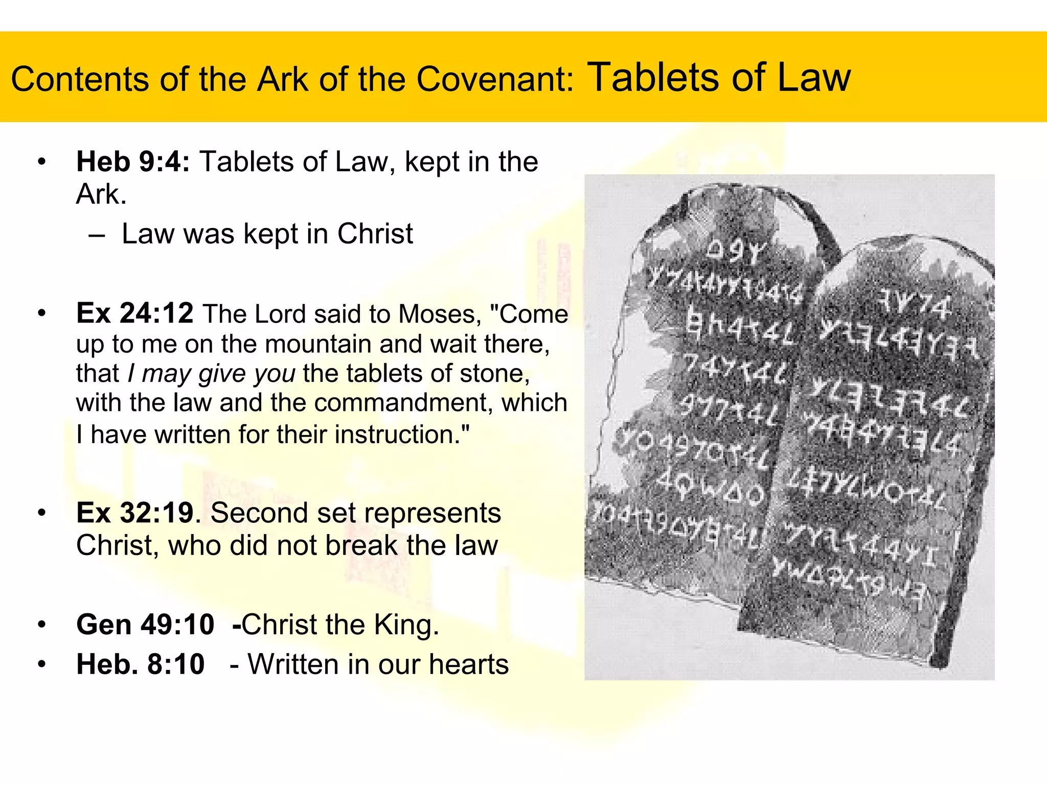 Contents of the Ark of the Covenant:  Tablets of Law Heb 9:4:  Tablets of Law, kept in the Ark.  Law was kept in Christ Ex 24:12   The Lord said to Moses, "Come up to me on the mountain and wait there, that  I may give you  the tablets of stone, with the law and the commandment, which I have written for their instruction."   Ex 32:19 . Second set represents Christ, who did not break the law Gen 49:10  - Christ the King.  Heb. 8:10   - Written in our hearts 