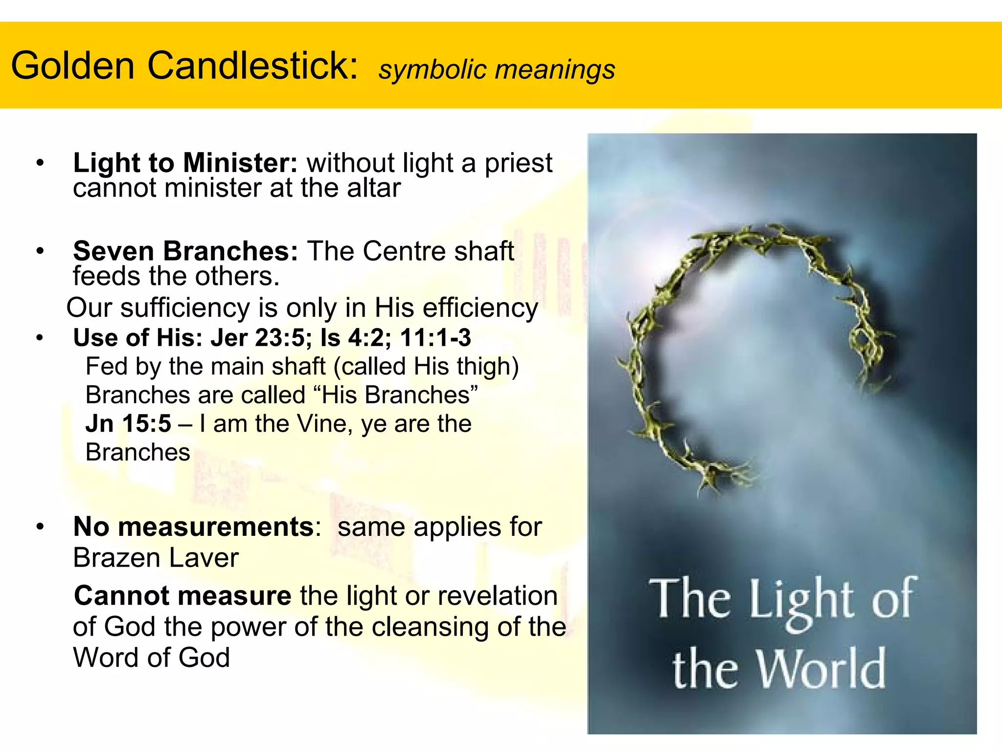 Golden Candlestick:  symbolic meanings Light to Minister:  without light a priest cannot minister at the altar Seven Branches:  The Centre shaft feeds the others.  Our sufficiency is only in His efficiency Use of His: Jer 23:5; Is 4:2; 11:1-3 Fed by the main shaft (called His thigh) Branches are called “His Branches” Jn 15:5  – I am the Vine, ye are the  Branches No measurements :  same applies for Brazen Laver Cannot measure  the light or revelation of God the power of the cleansing of the Word of God 