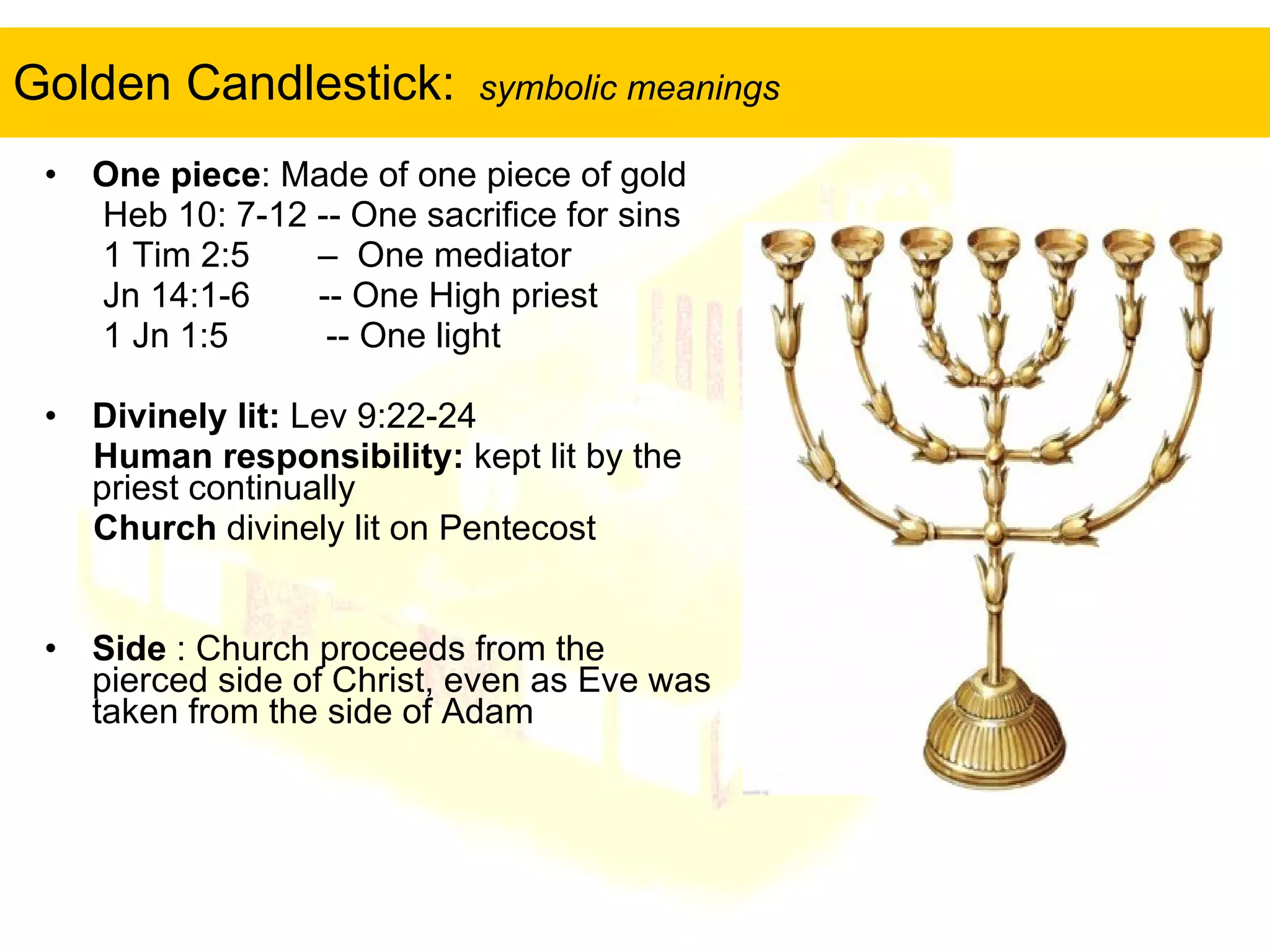 Golden Candlestick:  symbolic meanings One piece : Made of one piece of gold Heb 10: 7-12 -- One sacrifice for sins  1 Tim 2:5  –  One mediator Jn 14:1-6  -- One High priest 1 Jn 1:5  -- One light  Divinely lit:  Lev 9:22-24 Human responsibility:  kept lit by the priest continually Church  divinely lit on Pentecost  Side  : Church proceeds from the pierced side of Christ, even as Eve was taken from the side of Adam 