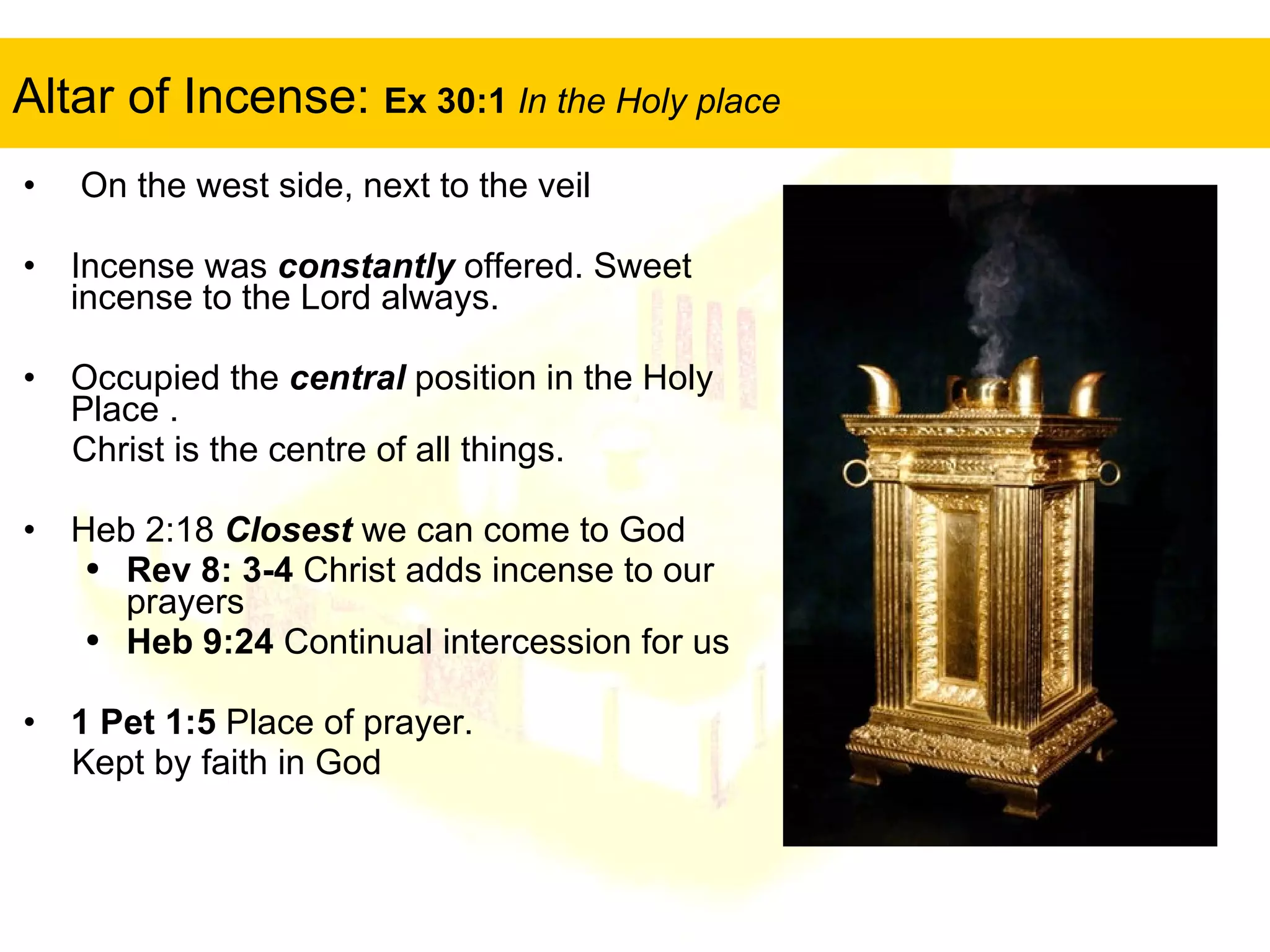 Altar of Incense:  Ex 30:1  In the Holy place On the west side, next to the veil Incense was  constantly  offered. Sweet incense to the Lord always. Occupied the  central  position in the Holy Place . Christ is the centre of all things. Heb 2:18  Closest  we can come to God Rev 8: 3-4  Christ adds incense to our prayers Heb 9:24  Continual intercession for us 1 Pet 1:5  Place of prayer.  Kept by faith in God  