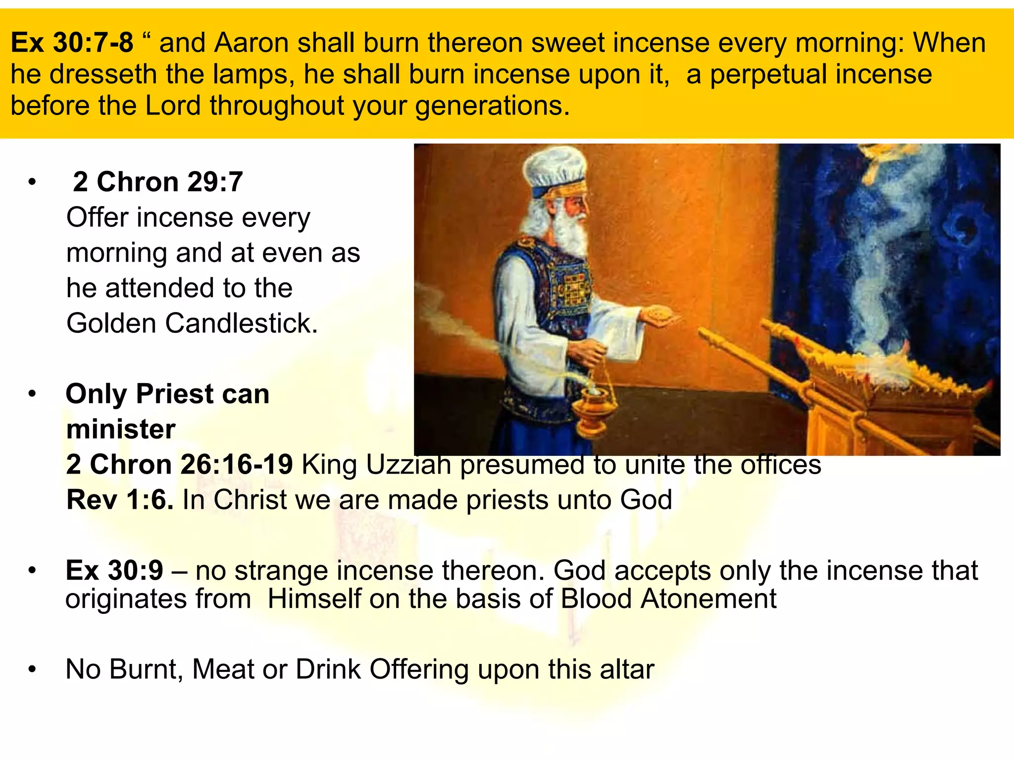 Ex 30:7-8  “ and Aaron shall burn thereon sweet incense every morning: When he dresseth the lamps, he shall burn incense upon it,  a perpetual incense before the Lord throughout your generations.  2 Chron 29:7  Offer incense every  morning and at even as he attended to the  Golden Candlestick. Only Priest can  minister 2 Chron 26:16-19  King Uzziah presumed to unite the offices  Rev 1:6.  In Christ we are made priests unto God Ex 30:9  – no strange incense thereon. God accepts only the incense that originates from  Himself on the basis of Blood Atonement No Burnt, Meat or Drink Offering upon this altar  