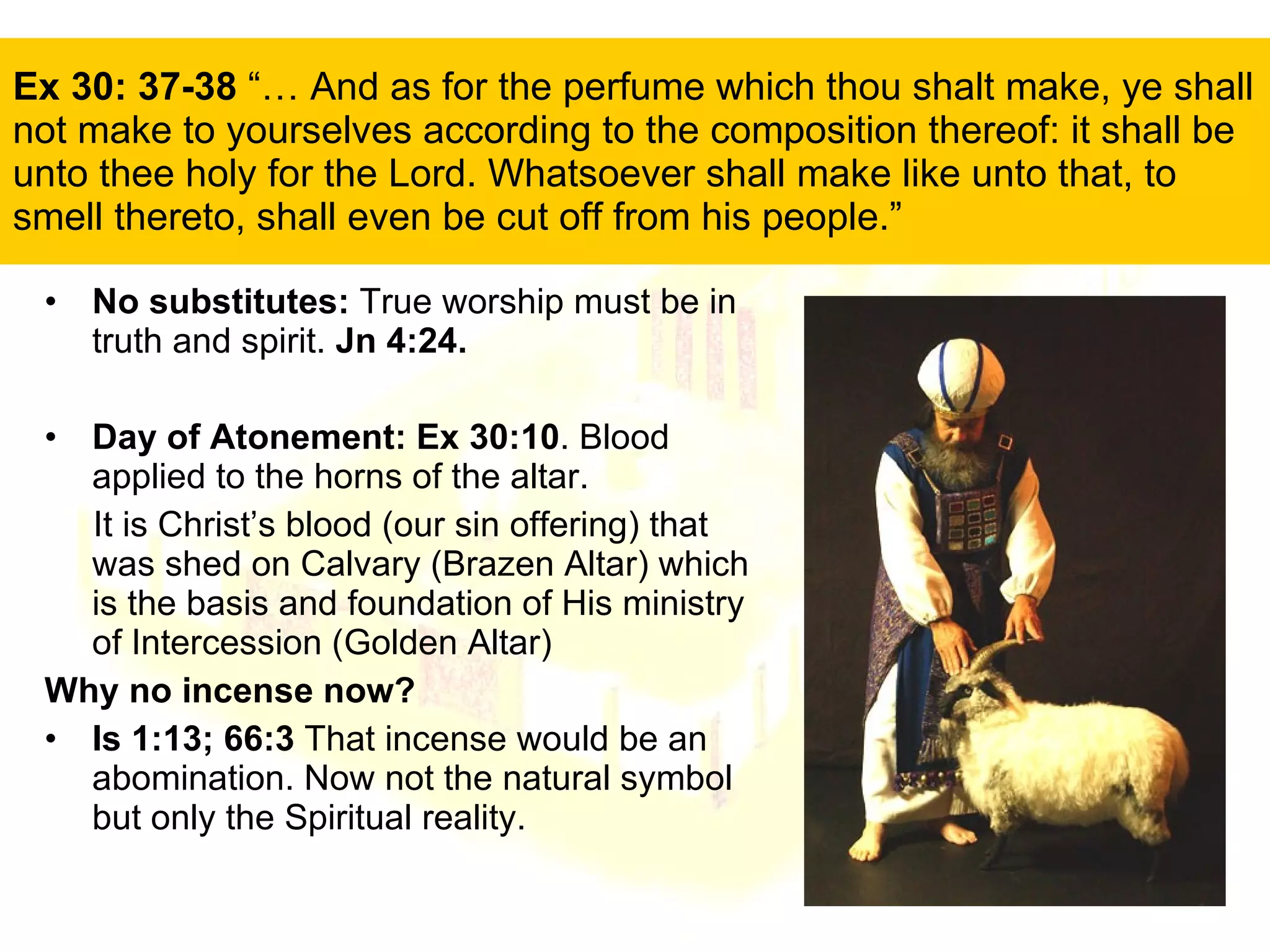 Ex 30: 37-38  “… And as for the perfume which thou shalt make, ye shall not make to yourselves according to the composition thereof: it shall be unto thee holy for the Lord. Whatsoever shall make like unto that, to smell thereto, shall even be cut off from his people.”  No substitutes:  True worship must be in truth and spirit.  Jn 4:24. Day of Atonement: Ex 30:10 . Blood applied to the horns of the altar. It is Christ’s blood (our sin offering) that was shed on Calvary (Brazen Altar) which is the basis and foundation of His ministry of Intercession (Golden Altar) Why no incense now? Is 1:13; 66:3  That incense would be an abomination. Now not the natural symbol but only the Spiritual reality. 