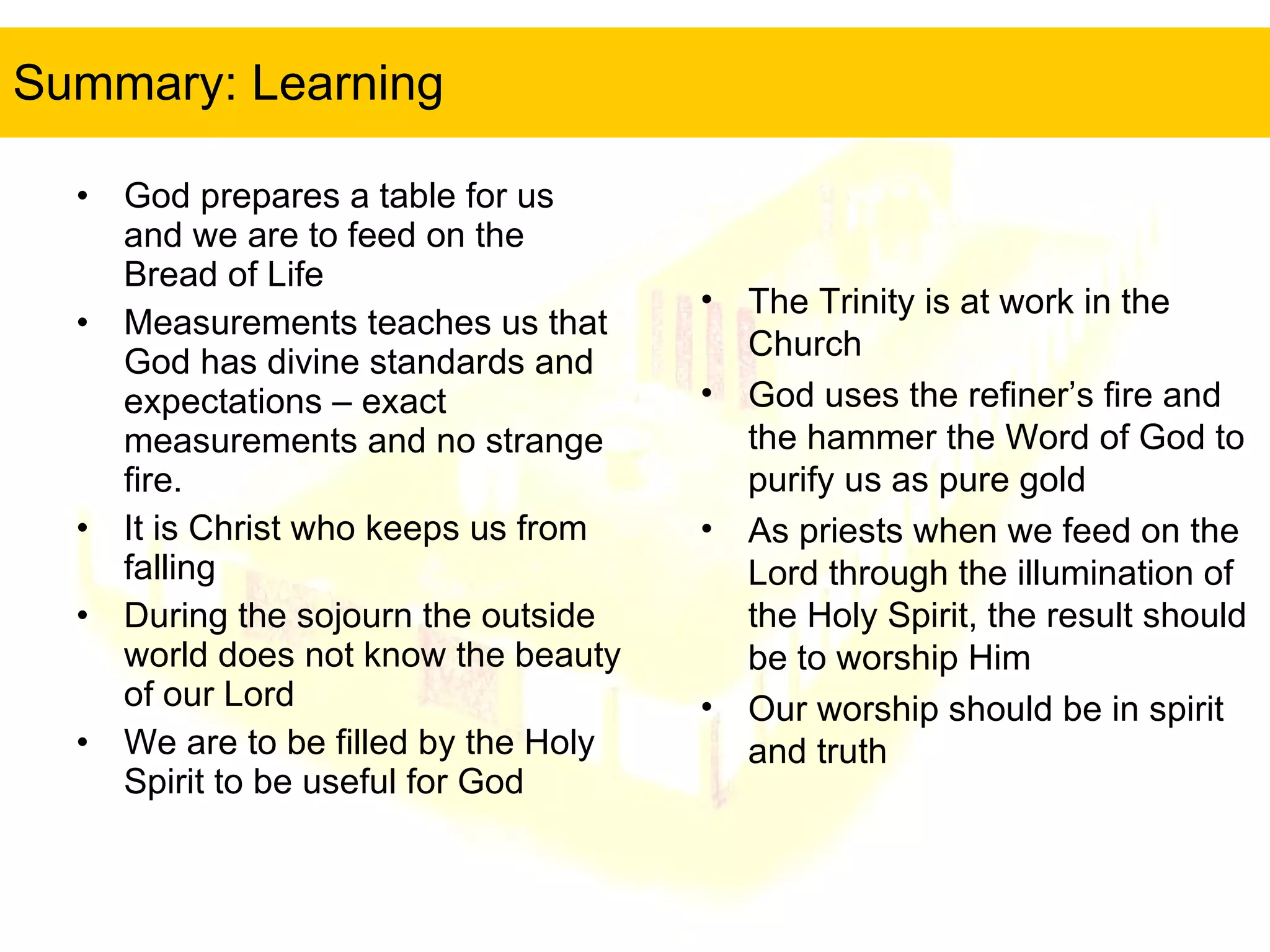 Summary: Learning God prepares a table for us and we are to feed on the Bread of Life Measurements teaches us that God has divine standards and expectations – exact measurements and no strange fire. It is Christ who keeps us from falling During the sojourn the outside world does not know the beauty of our Lord We are to be filled by the Holy Spirit to be useful for God The Trinity is at work in the Church God uses the refiner’s fire and the hammer the Word of God to purify us as pure gold As priests when we feed on the Lord through the illumination of the Holy Spirit, the result should be to worship Him Our worship should be in spirit and truth 