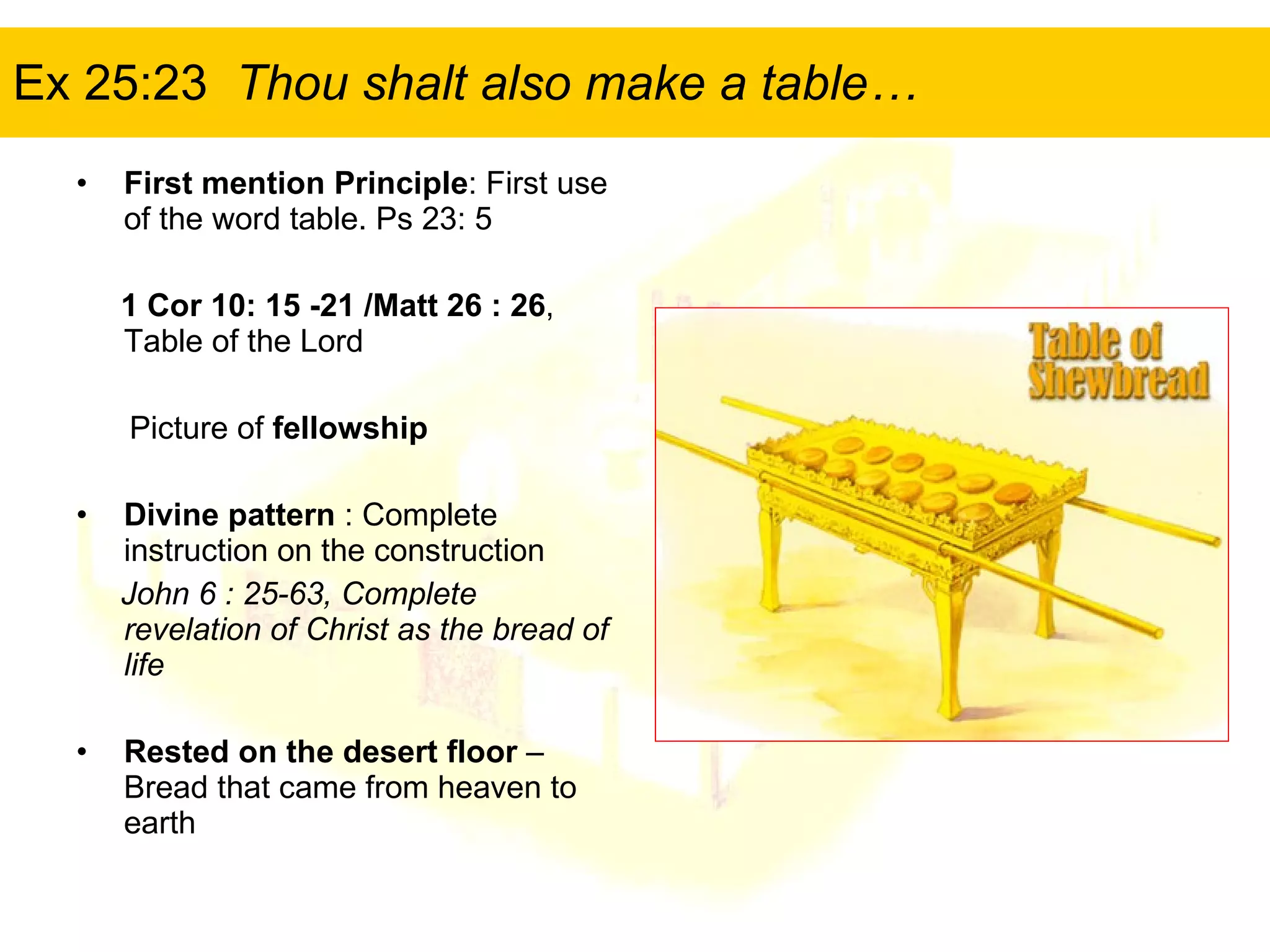 Ex 25:23  Thou shalt also make a table… First mention Principle : First use of the word table. Ps 23: 5 1 Cor 10: 15 -21 /Matt 26 : 26 , Table of the Lord Picture of  fellowship  Divine pattern  : Complete instruction on the construction John 6 : 25-63, Complete revelation of Christ as the bread of life Rested on the desert floor  – Bread that came from heaven to earth 