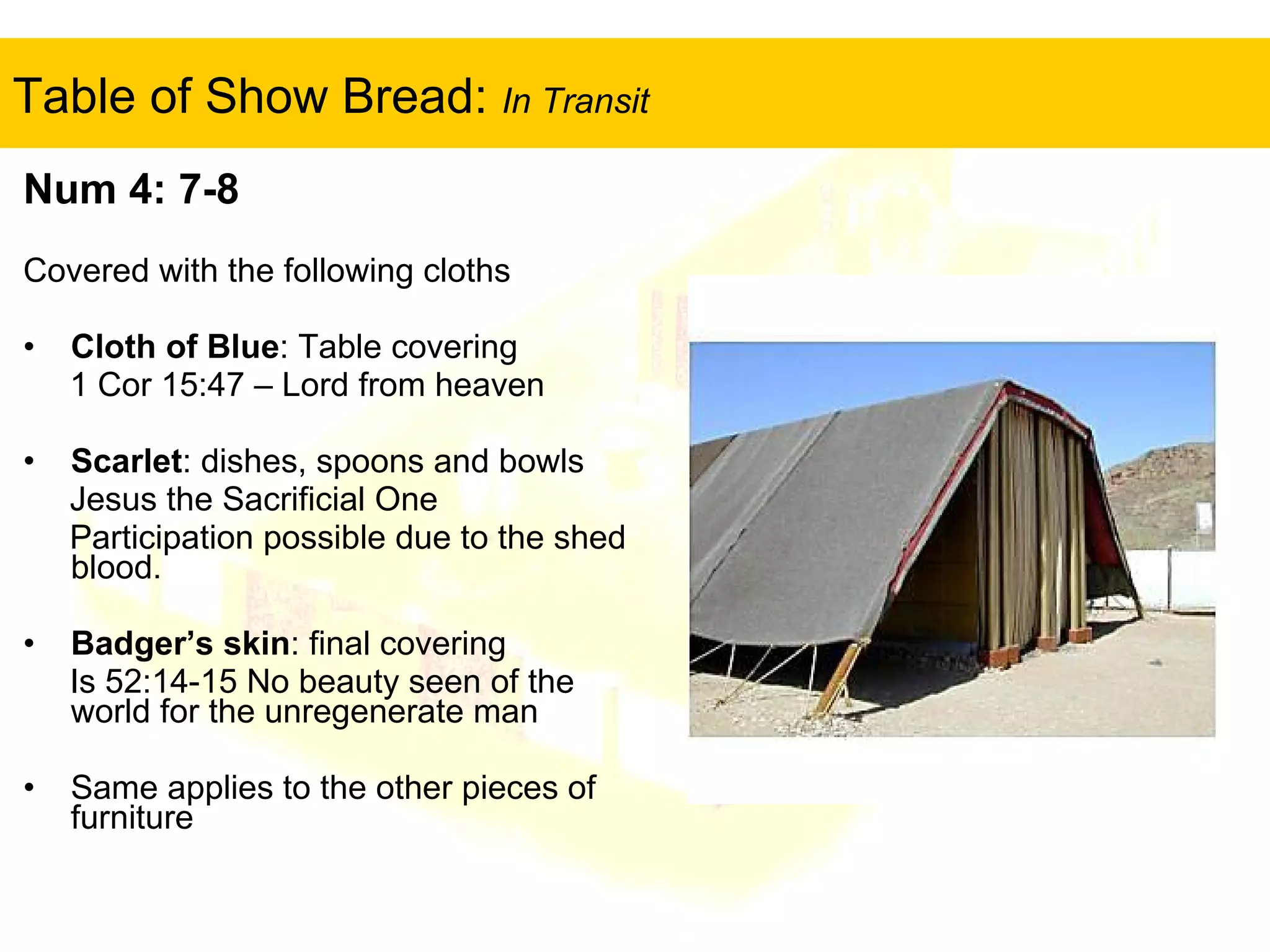 Table of Show Bread:  In Transit Num 4: 7-8 Covered with the following cloths Cloth of Blue : Table covering 1 Cor 15:47 – Lord from heaven Scarlet : dishes, spoons and bowls Jesus the Sacrificial One Participation possible due to the shed blood. Badger’s skin : final covering Is 52:14-15 No beauty seen of the world for the unregenerate man Same applies to the other pieces of furniture 