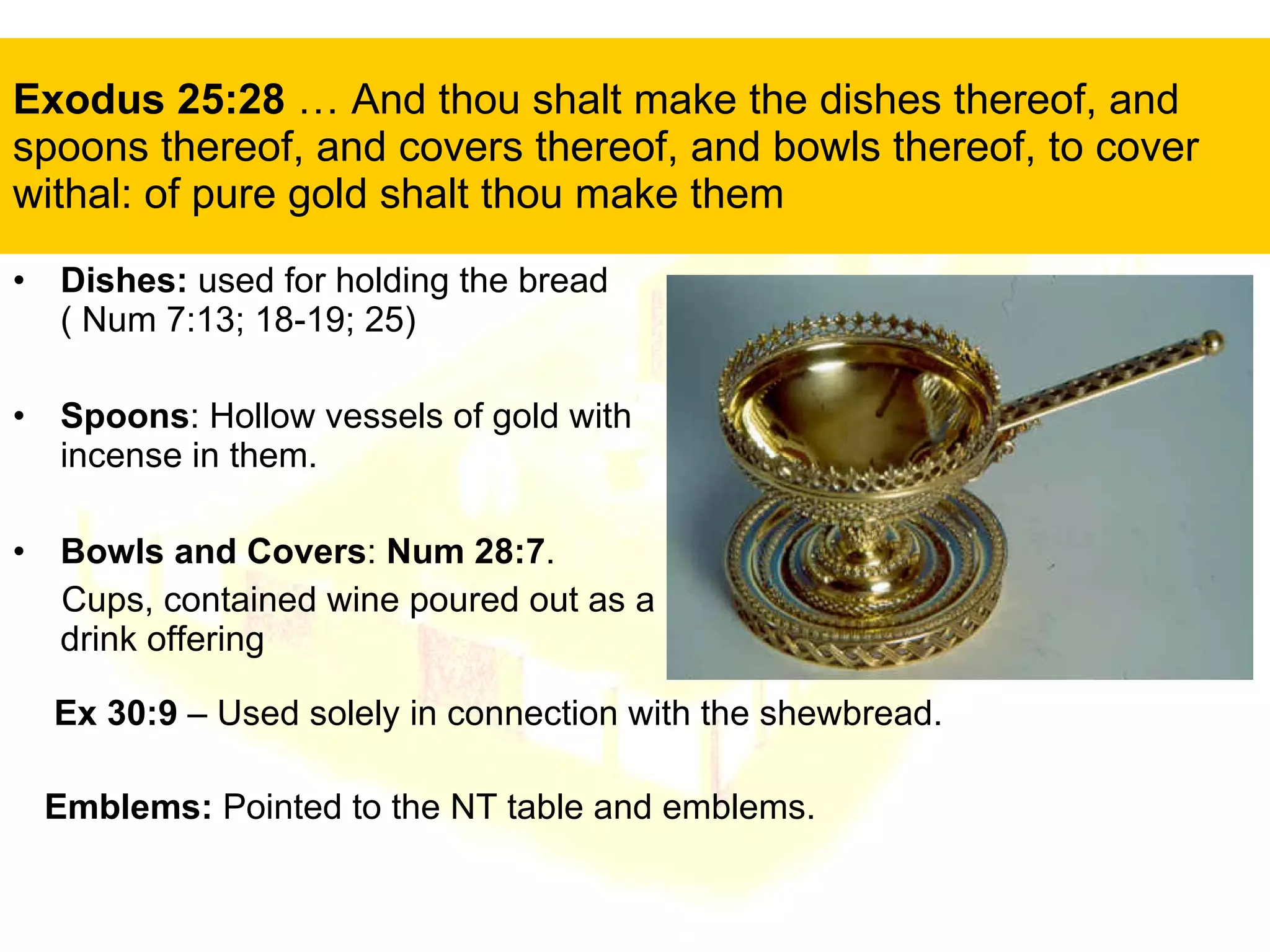 Exodus 25:28  … And thou shalt make the dishes thereof, and spoons thereof, and covers thereof, and bowls thereof, to cover withal: of pure gold shalt thou make them Dishes:  used for holding the bread  ( Num 7:13; 18-19; 25) Spoons : Hollow vessels of gold with incense in them.  Bowls and Covers :  Num 28:7 .  Cups, contained wine poured out as a drink offering Ex 30:9  – Used solely in connection with the shewbread. Emblems:  Pointed to the NT table and emblems. 