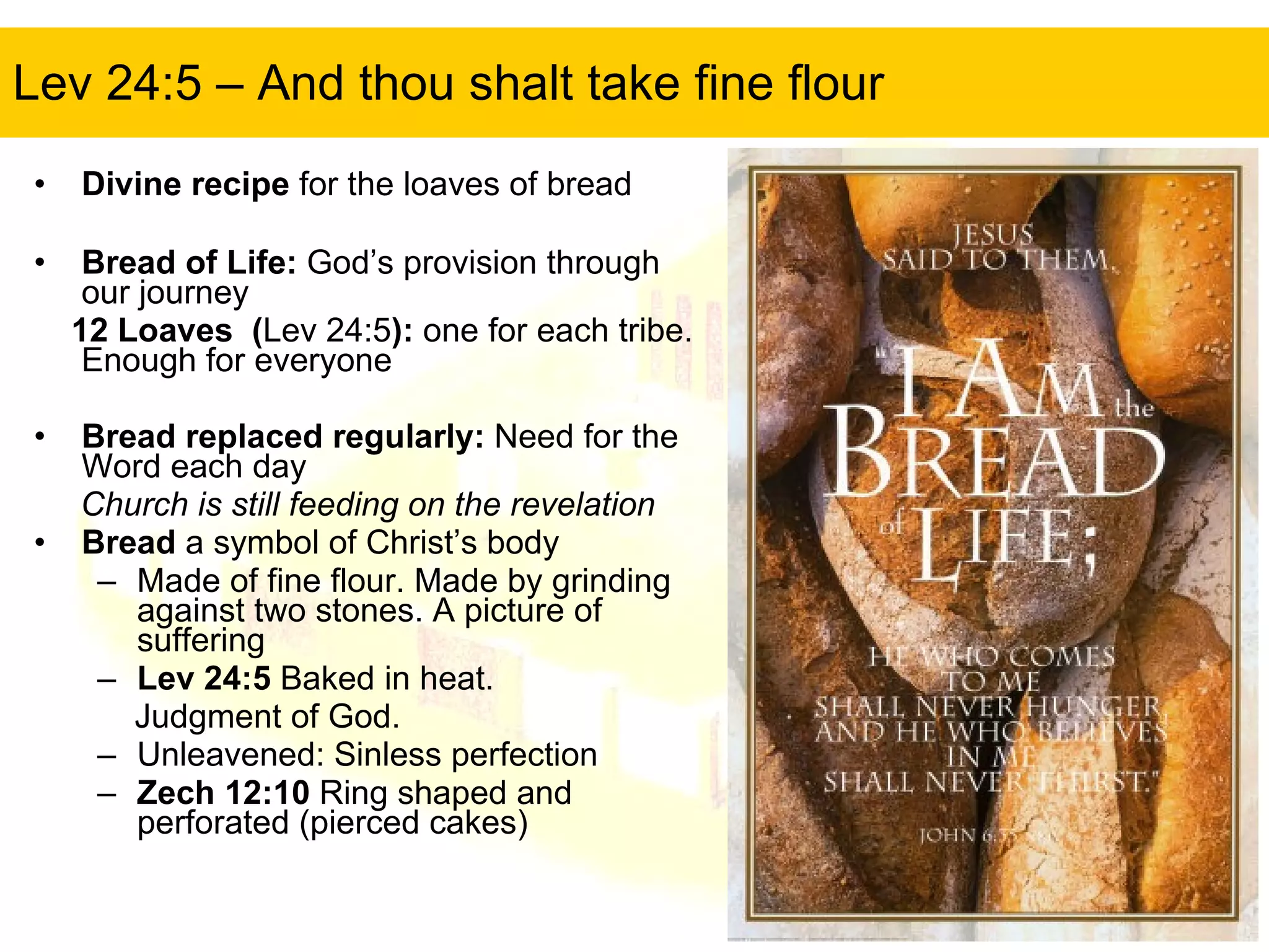 Lev 24:5 – And thou shalt take fine flour Divine recipe  for the loaves of bread Bread of Life:  God’s provision through our journey 12 Loaves  ( Lev 24:5 ):  one for each tribe. Enough for everyone Bread replaced regularly:  Need for the Word each day Church is still feeding on the revelation Bread  a symbol of Christ’s body Made of fine flour. Made by grinding against two stones. A picture of suffering Lev 24:5  Baked in heat.  Judgment of God. Unleavened: Sinless perfection Zech 12:10  Ring shaped and perforated (pierced cakes) 