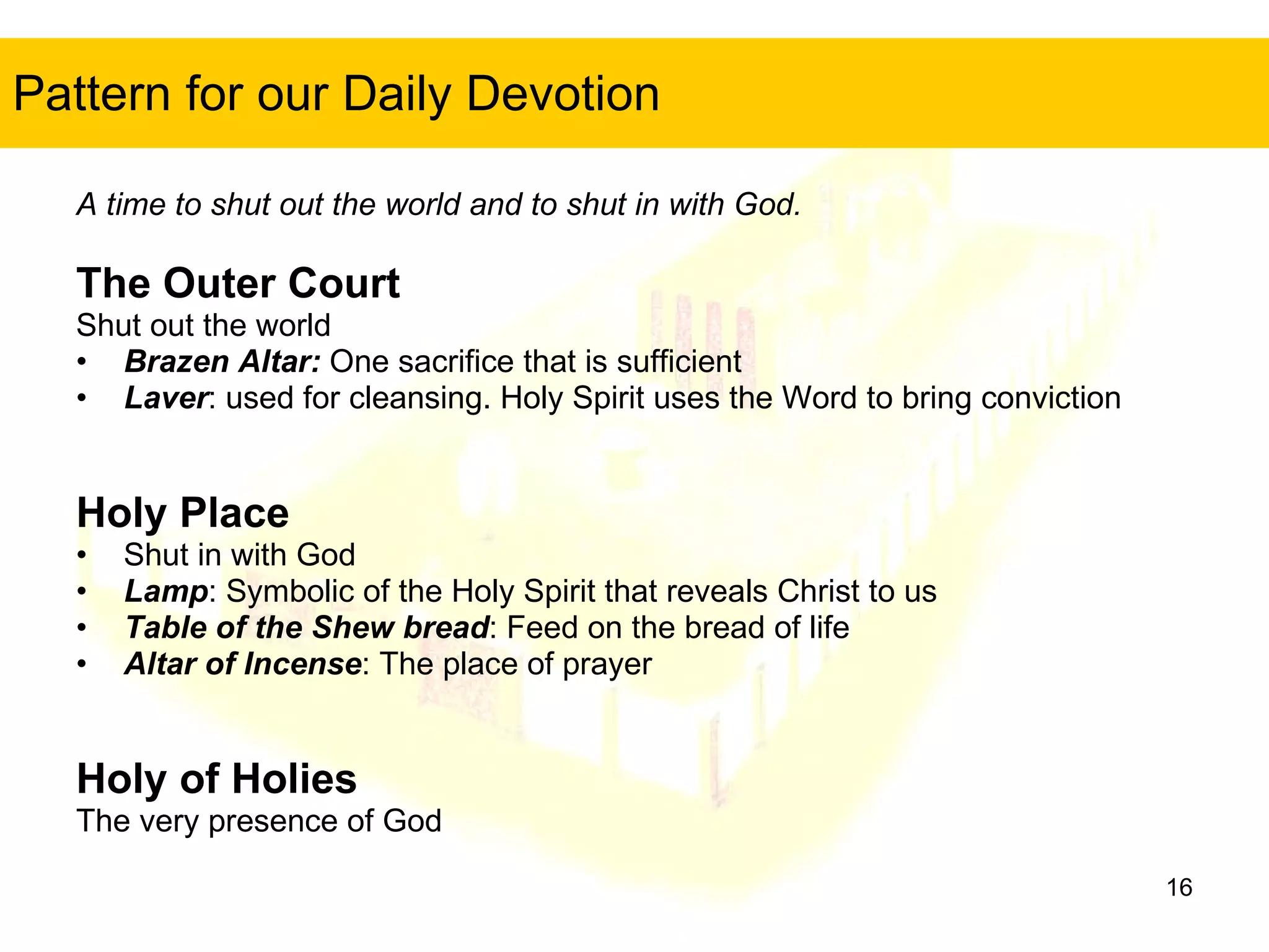 Pattern for our Daily Devotion A time to shut out the world and to shut in with God. The Outer Court Shut out the world Brazen Altar:  One sacrifice that is sufficient Laver : used for cleansing. Holy Spirit uses the Word to bring conviction Holy Place Shut in with God Lamp : Symbolic of the Holy Spirit that reveals Christ to us Table of the Shew bread : Feed on the bread of life Altar of Incense : The place of prayer Holy of Holies The very presence of God 