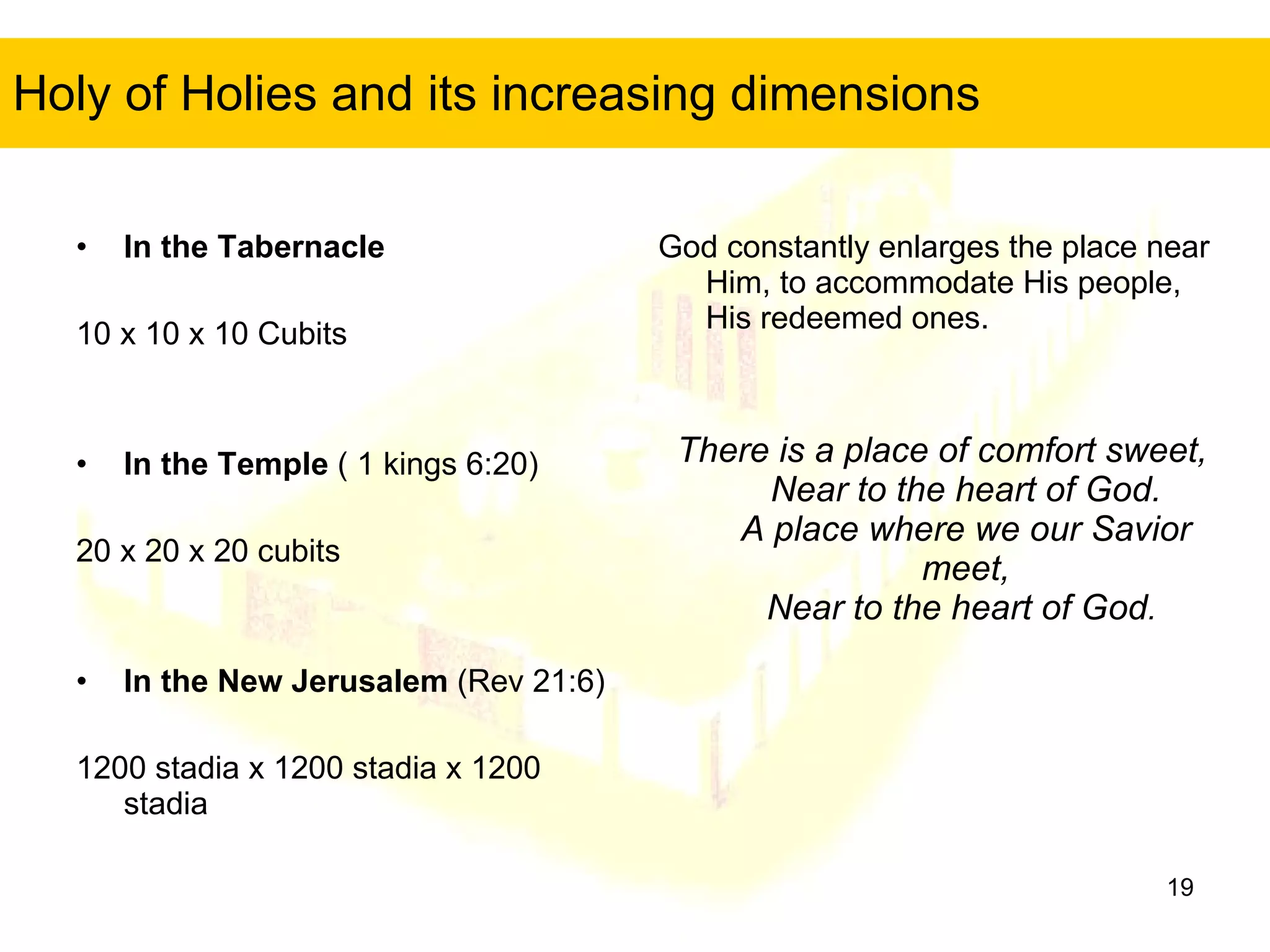Holy of Holies and its increasing dimensions In the Tabernacle 10 x 10 x 10 Cubits In the Temple  ( 1 kings 6:20) 20 x 20 x 20 cubits In the New Jerusalem  (Rev 21:6) 1200 stadia x 1200 stadia x 1200 stadia God constantly enlarges the place near Him, to accommodate His people, His redeemed ones. There is a place of comfort sweet, Near to the heart of God. A place where we our Savior meet, Near to the heart of God .  