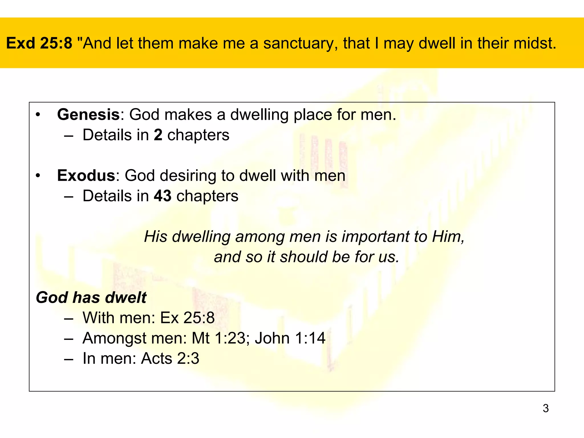 Exd 25:8  "And let them make me a sanctuary, that I may dwell in their midst.  Genesis : God makes a dwelling place for men. Details in  2  chapters Exodus : God desiring to dwell with men Details in  43  chapters His dwelling among men is important to Him,  and so it should be for us. God has dwelt With men: Ex 25:8 Amongst men: Mt 1:23; John 1:14 In men: Acts 2:3 