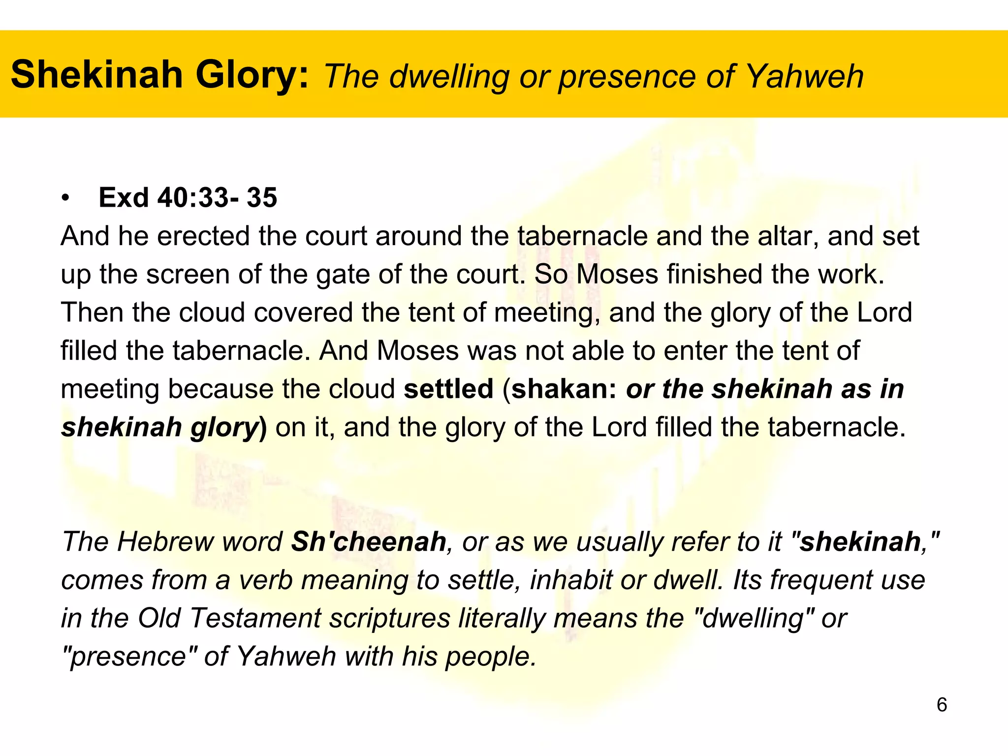 Shekinah Glory:   The dwelling or presence of Yahweh Exd 40:33- 35   And he erected the court around the tabernacle and the altar, and set  up the screen of the gate of the court. So Moses finished the work.  Then the cloud covered the tent of meeting, and the glory of the Lord  filled the tabernacle. And Moses was not able to enter the tent of  meeting because the cloud  settled  ( shakan:  or the shekinah as in  shekinah glory )  on it, and the glory of the Lord filled the tabernacle. The Hebrew word  Sh'cheenah , or as we usually refer to it " shekinah ,"  comes from a verb meaning to settle, inhabit or dwell. Its frequent use  in the Old Testament scriptures literally means the "dwelling" or  "presence" of Yahweh with his people.  