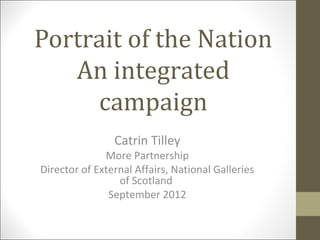 Portrait of the Nation
   An integrated
     campaign
                Catrin Tilley
              More Partnership
Director of External Affairs, National Galleries
                 of Scotland
               September 2012
 