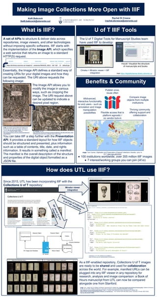 Making Image Collections More Open with IIIF
What is IIIF?
A set of APIs to structure & deliver data across
repositories, image viewers, and other technologies
without imposing specific softwares. IIIF starts with
the implementation of the Image API, which specifies
a web service that returns an image to a standard
HTTP(S) request.
Essentially, the Image API defines a standard way of
creating URIs for your digital images and how they
can be requested. The URI above requests the
following image:
Image: De humani corporis fabrica libri septum from
the Thomas Fisher Rare Book Library, University of
Toronto, http://go.utlib.ca/cat/3759863. This image is
part of UTL’s Anatomia Digital Collection:
https://anatomia.library.utoronto.ca/islandora/object/ana
tomia:RBAI035.
The Image API allows you to
modify the image in various
ways, such as cropping the
image. The URI request above
can be updated to indicate a
desired pixel region.
For example: the URI
https://iiif.library.utoronto.ca/image/v2/anatomia:RBAI035_0001/900,3000,2000,1200/f
ull/0/default.jpg would return a selected region of the image
You can take IIIF a step further with the Presentation
API. It provides a standard layout for how IIIF objects
should be structured and presented, plus information
such as a table of contents, title, date, and rights
information. It results in something called a manifest.
The manifest is the overall description of the structure
and properties of the digital object formatted as a
JSON file.
U of T IIIF Tools
Benefits & Community
I
● 100 institutions worldwide, over 355 million IIIF images
● 7 interest/working groups you can join (iiif.io)
AAdvanced,
interactive functionality
for end users - such as
annotation and image
manipulation
possibilities
Compare image
objects from multiple
institutions
Publish once,
reuse often
Flexible access that is
platform agnostic /
no vendor lock-in
Thriving community
offering support and
collaboration
How does UTL use IIIF?
Since 2015, UTL has been incorporating IIIF with the
Collections U of T repository:
As a IIIF-enabled repository, Collections U of T images
are ready to be shared and used for collaboration
across the world. For example, manifest URLs can be
plugged into any IIIF viewer in any repository for
research, analysis and image comparison: a Book of
Hours manuscript from UTL can now be compared
alongside one from Stanford.
Mirador viewer
integration
Publication of Collections
U of T IIIF manifests
http://collections.library.utoronto.ca/
Collections U of T IIIF manifests are available at
https://iiif.library.utoronto.ca/presentation/v2/collections
Image: Left - a page view of a Walters Art Museum manuscript (IIIF manifest URL: https://purl.stanford.edu/qm670kv1873/iiif/manifest / Walters Art Museum,
W.582, fol 14r, © 2011 Walters Art Museum, used under a Creative Commons Attribution-ShareAlike 3.0 license:
http://creativecommons.org/licenses/by-sa/3.0/). Right - a Thomas Fisher Rare Book Library manuscript (IIIF manifest URL:
https://iiif.library.utoronto.ca/presentation/v2/fisher2:137/manifest.json / The Thomas Fisher Rare Book Library, University of Toronto, MSS 03024.
http://go.utlib.ca/cat/4719898.)
IIIFserver(Loris)
integration
Kelli Babcock
(kelli.babcock@utoronto.ca)
Rachel Di Cresce
(rachel.dicresce@utoronto.ca)
mage: Tom Cramer, Digitization and Preservation of Special Collections LIbraries, June 14,
2017 https://goo.gl/kCE5Gf
The U of T Digital Tools for Manuscript Studies team
have used IIIF to develop:
Omeka + Mirador viewer + IIIF
integration
Viscoll: Visualize the structure
of manuscripts and books
Visit https://digitaltoolsmss.library.utoronto.ca
 