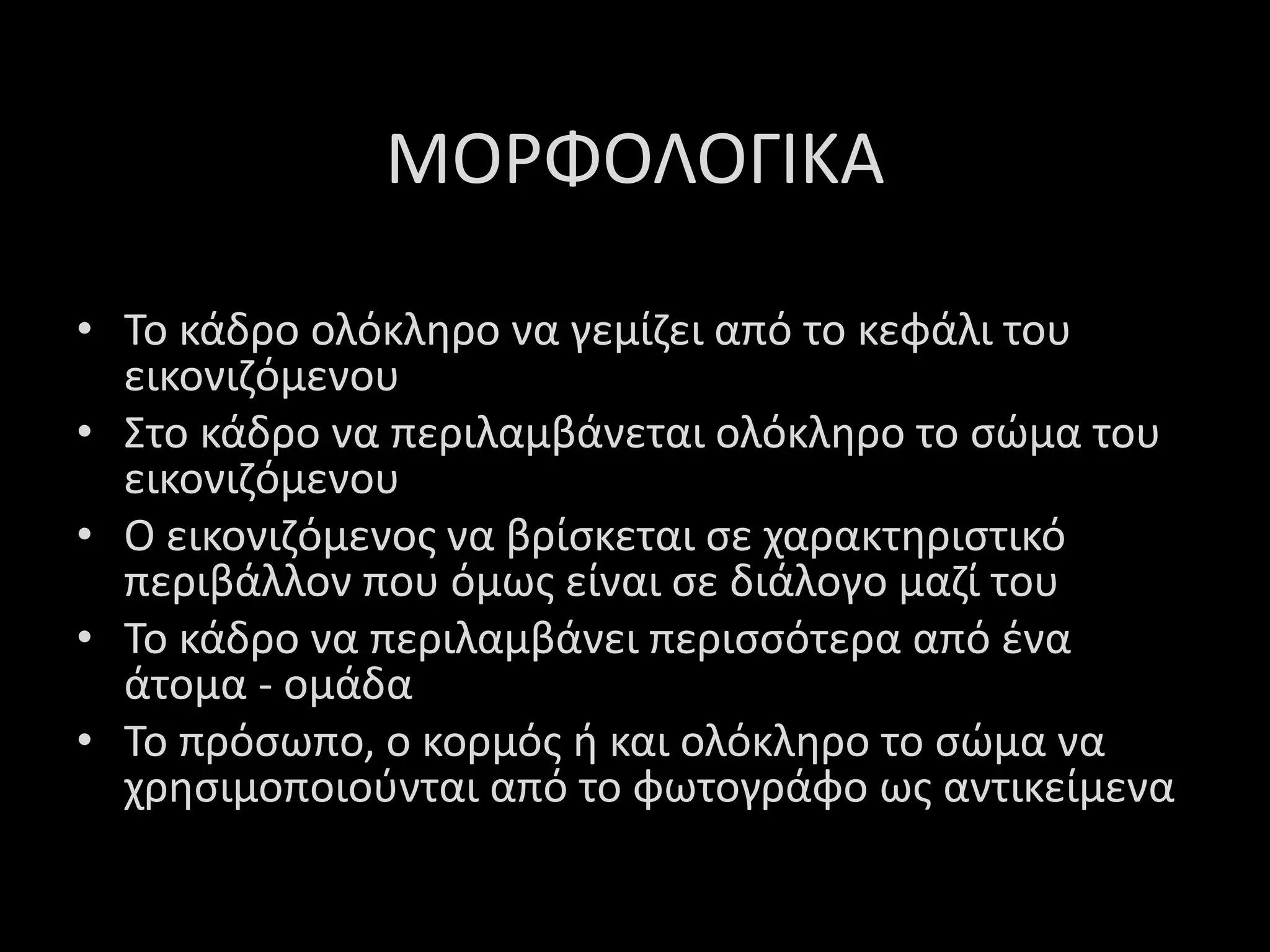 ΜΟΡΦΟΛΟΓΙΚΑ
• Το κάδρο ολόκληρο να γεμίζει από το κεφάλι του
εικονιζόμενου
• Στο κάδρο να περιλαμβάνεται ολόκληρο το σώμα του
εικονιζόμενου
• Ο εικονιζόμενος να βρίσκεται σε χαρακτηριστικό
περιβάλλον που όμως είναι σε διάλογο μαζί του
• Το κάδρο να περιλαμβάνει περισσότερα από ένα
άτομα - ομάδα
• Το πρόσωπο, ο κορμός ή και ολόκληρο το σώμα να
χρησιμοποιούνται από το φωτογράφο ως αντικείμενα
 