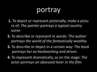 portray
1. To depict or represent pictorially; make a pictu
re of: The painter portrays a typical country
scene
2. To describe or represent in words: The author
portrays the world of the fantastically wealthy.
3. To describe or depict in a certain way: The book
portrays her as hardworking and driven.
4. To represent dramatically, as on the stage: The
actor portrays an obsessed lover in the film.
 