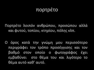 Πορτρέτο λοιπόν ανθρώπου, προσώπου αλλά
και φυτού, τοπίου, κτηρίου, πόλης κλπ.
Ο όρος κατά την γνώμη μου περισσότερο
περιγράφει τον τρόπο προσέγγισης και τον
βαθμό στον οποίο ο φωτογράφος έχει
εμβαθύνει στο θέμα του και λιγότερο το
θέμα αυτό καθ’ αυτό.
ποτέτο
 