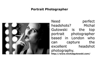 Portrait Photographer
Need perfect
headshots? Michal
Gutowski is the top
portrait photographer
based in London who
can capture the
excellent headshot
photography.
http://www.michalgutowski.com/
 